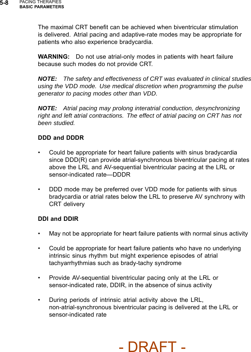 5-8 PACING THERAPIESBASIC PARAMETERSThe maximal CRT beneﬁt can be achieved when biventricular stimulationis delivered. Atrial pacing and adaptive-rate modes may be appropriate forpatients who also experience bradycardia.WARNING: Do not use atrial-only modes in patients with heart failurebecause such modes do not provide CRT.NOTE: The safety and effectiveness of CRT was evaluated in clinical studiesusing the VDD mode. Use medical discretion when programming the pulsegenerator to pacing modes other than VDD.NOTE: Atrial pacing may prolong interatrial conduction, desynchronizingright and left atrial contractions. The effect of atrial pacing on CRT has notbeen studied.DDD and DDDR• Could be appropriate for heart failure patients with sinus bradycardiasince DDD(R) can provide atrial-synchronous biventricular pacing at ratesabove the LRL and AV-sequential biventricular pacing at the LRL orsensor-indicated rate—DDDR• DDD mode may be preferred over VDD mode for patients with sinusbradycardia or atrial rates below the LRL to preserve AV synchrony withCRT deliveryDDI and DDIR• May not be appropriate for heart failure patients with normal sinus activity• Could be appropriate for heart failure patients who have no underlyingintrinsic sinus rhythm but might experience episodes of atrialtachyarrhythmias such as brady-tachy syndrome• Provide AV-sequential biventricular pacing only at the LRL orsensor-indicated rate, DDIR, in the absence of sinus activity• During periods of intrinsic atrial activity above the LRL,non-atrial-synchronous biventricular pacing is delivered at the LRL orsensor-indicated rate- DRAFT -
