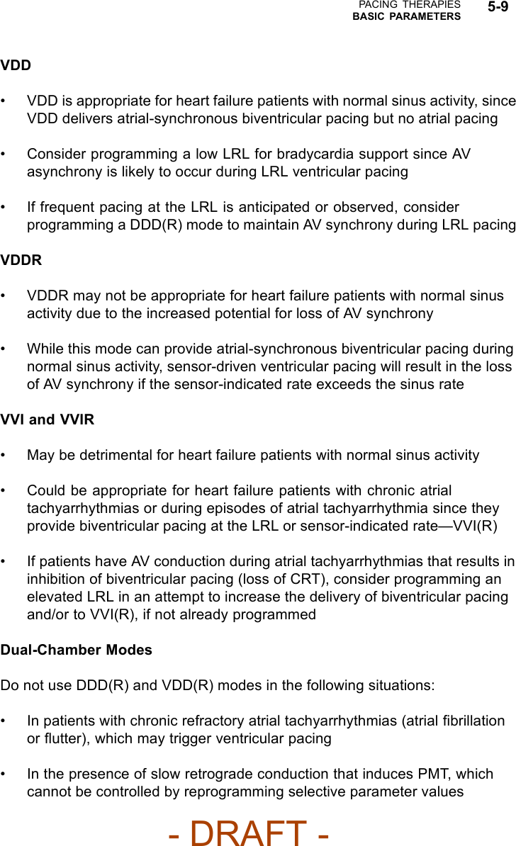 PACING THERAPIESBASIC PARAMETERS 5-9VDD• VDD is appropriate for heart failure patients with normal sinus activity, sinceVDD delivers atrial-synchronous biventricular pacing but no atrial pacing• Consider programming a low LRL for bradycardia support since AVasynchrony is likely to occur during LRL ventricular pacing• If frequent pacing at the LRL is anticipated or observed, considerprogramming a DDD(R) mode to maintain AV synchrony during LRL pacingVDDR• VDDR may not be appropriate for heart failure patients with normal sinusactivity due to the increased potential for loss of AV synchrony• While this mode can provide atrial-synchronous biventricular pacing duringnormal sinus activity, sensor-driven ventricular pacing will result in the lossof AV synchrony if the sensor-indicated rate exceeds the sinus rateVVI and VVIR• May be detrimental for heart failure patients with normal sinus activity• Could be appropriate for heart failure patients with chronic atrialtachyarrhythmias or during episodes of atrial tachyarrhythmia since theyprovide biventricular pacing at the LRL or sensor-indicated rate—VVI(R)• If patients have AV conduction during atrial tachyarrhythmias that results ininhibition of biventricular pacing (loss of CRT), consider programming anelevated LRL in an attempt to increase the delivery of biventricular pacingand/or to VVI(R), if not already programmedDual-Chamber ModesDo not use DDD(R) and VDD(R) modes in the following situations:• In patients with chronic refractory atrial tachyarrhythmias (atrial ﬁbrillationor ﬂutter), which may trigger ventricular pacing• In the presence of slow retrograde conduction that induces PMT, whichcannot be controlled by reprogramming selective parameter values- DRAFT -