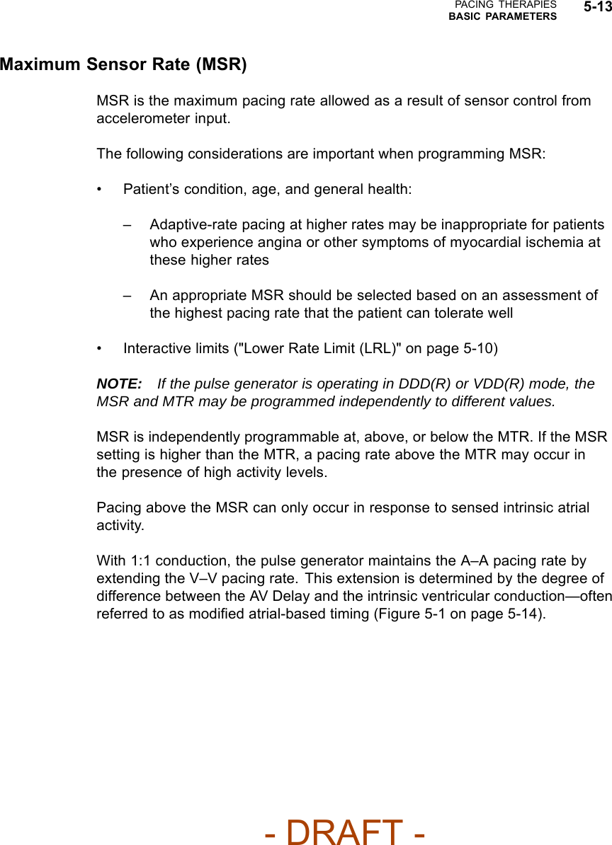PACING THERAPIESBASIC PARAMETERS 5-13Maximum Sensor Rate (MSR)MSR is the maximum pacing rate allowed as a result of sensor control fromaccelerometer input.The following considerations are important when programming MSR:• Patient’s condition, age, and general health:– Adaptive-rate pacing at higher rates may be inappropriate for patientswho experience angina or other symptoms of myocardial ischemia atthese higher rates– An appropriate MSR should be selected based on an assessment ofthe highest pacing rate that the patient can tolerate well• Interactive limits (&quot;Lower Rate Limit (LRL)&quot; on page 5-10)NOTE: If the pulse generator is operating in DDD(R) or VDD(R) mode, theMSR and MTR may be programmed independently to different values.MSR is independently programmable at, above, or below the MTR. If the MSRsettingishigherthantheMTR,apacingrateabovetheMTRmayoccurinthe presence of high activity levels.Pacing above the MSR can only occur in response to sensed intrinsic atrialactivity.With 1:1 conduction, the pulse generator maintains the A–A pacing rate byextending the V–V pacing rate. This extension is determined by the degree ofdifference between the AV Delay and the intrinsic ventricular conduction—oftenreferred to as modiﬁed atrial-based timing (Figure 5-1 on page 5-14).- DRAFT -