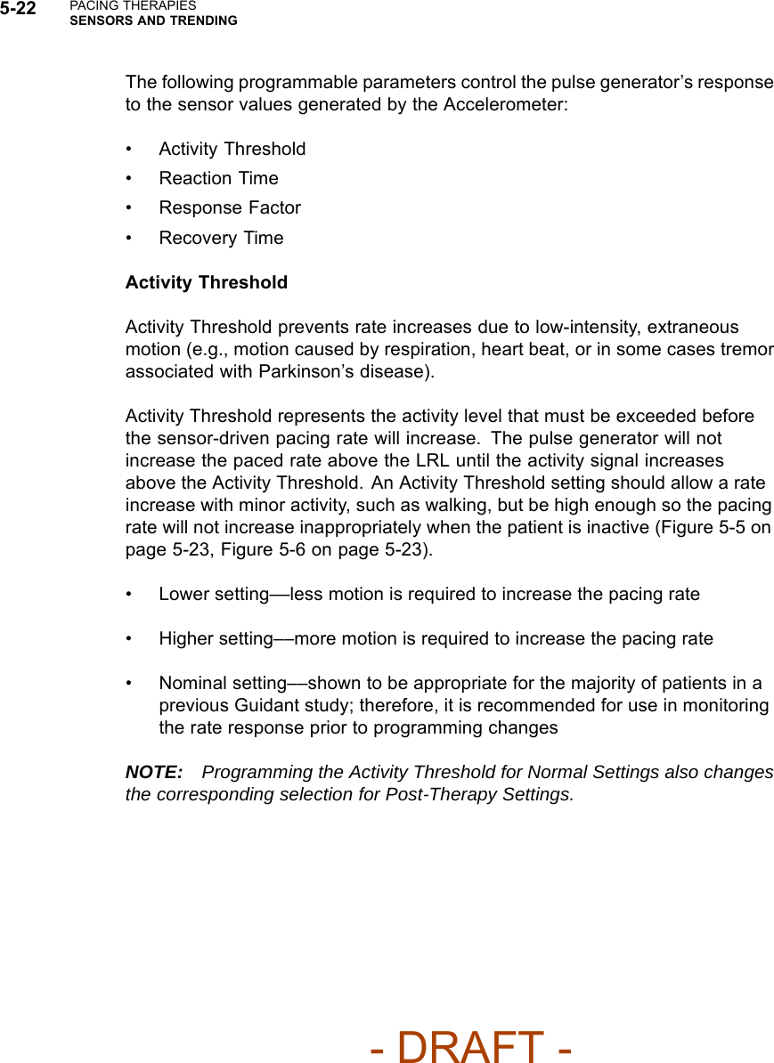 5-22 PACING THERAPIESSENSORS AND TRENDINGThe following programmable parameters control the pulse generator’s responseto the sensor values generated by the Accelerometer:• Activity Threshold• Reaction Time• Response Factor• Recovery TimeActivity ThresholdActivity Threshold prevents rate increases due to low-intensity, extraneousmotion (e.g., motion caused by respiration, heart beat, or in some cases tremorassociated with Parkinson’s disease).Activity Threshold represents the activity level that must be exceeded beforethe sensor-driven pacing rate will increase. The pulse generator will notincrease the paced rate above the LRL until the activity signal increasesabove the Activity Threshold. An Activity Threshold setting should allow a rateincrease with minor activity, such as walking, but be high enough so the pacingrate will not increase inappropriately when the patient is inactive (Figure 5-5 onpage 5-23, Figure 5-6 on page 5-23).• Lower setting––less motion is required to increase the pacing rate• Higher setting––more motion is required to increase the pacing rate• Nominal setting––shown to be appropriate for the majority of patients in aprevious Guidant study; therefore, it is recommended for use in monitoringthe rate response prior to programming changesNOTE: Programming the Activity Threshold for Normal Settings also changesthe corresponding selection for Post-Therapy Settings.- DRAFT -