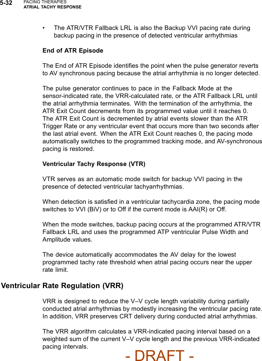 5-32 PACING THERAPIESATRIAL TACHY RESPONSE• The ATR/VTR Fallback LRL is also the Backup VVI pacing rate duringbackup pacing in the presence of detected ventricular arrhythmiasEnd of ATR EpisodeThe End of ATR Episode identiﬁes the point when the pulse generator revertsto AV synchronous pacing because the atrial arrhythmia is no longer detected.The pulse generator continues to pace in the Fallback Mode at thesensor-indicated rate, the VRR-calculated rate, or the ATR Fallback LRL untilthe atrial arrhythmia terminates. With the termination of the arrhythmia, theATR Exit Count decrements from its programmed value until it reaches 0.The ATR Exit Count is decremented by atrial events slower than the ATRTrigger Rate or any ventricular event that occurs more than two seconds afterthe last atrial event. When the ATR Exit Count reaches 0, the pacing modeautomatically switches to the programmed tracking mode, and AV-synchronouspacing is restored.Ventricular Tachy Response (VTR)VTR serves as an automatic mode switch for backup VVI pacing in thepresence of detected ventricular tachyarrhythmias.When detection is satisﬁed in a ventricular tachycardia zone, the pacing modeswitches to VVI (BiV) or to Off if the current mode is AAI(R) or Off.When the mode switches, backup pacing occurs at the programmed ATR/VTRFallback LRL and uses the programmed ATP ventricular Pulse Width andAmplitude values.The device automatically accommodates the AV delay for the lowestprogrammed tachy rate threshold when atrial pacing occurs near the upperrate limit.Ventricular Rate Regulation (VRR)VRR is designed to reduce the V–V cycle length variability during partiallyconducted atrial arrhythmias by modestly increasing the ventricular pacing rate.In addition, VRR preserves CRT delivery during conducted atrial arrhythmias.The VRR algorithm calculates a VRR-indicated pacing interval based on aweighted sum of the current V–V cycle length and the previous VRR-indicatedpacing intervals.- DRAFT -