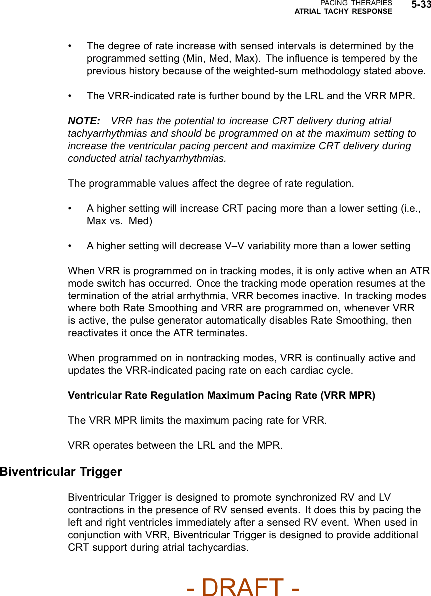PACING THERAPIESATRIAL TACHY RESPONSE 5-33• The degree of rate increase with sensed intervals is determined by theprogrammed setting (Min, Med, Max). The inﬂuence is tempered by theprevious history because of the weighted-sum methodology stated above.• The VRR-indicated rate is further bound by the LRL and the VRR MPR.NOTE: VRR has the potential to increase CRT delivery during atrialtachyarrhythmias and should be programmed on at the maximum setting toincrease the ventricular pacing percent and maximize CRT delivery duringconducted atrial tachyarrhythmias.The programmable values affect the degree of rate regulation.• A higher setting will increase CRT pacing more than a lower setting (i.e.,Max vs. Med)• A higher setting will decrease V–V variability more than a lower settingWhen VRR is programmed on in tracking modes, it is only active when an ATRmode switch has occurred. Once the tracking mode operation resumes at thetermination of the atrial arrhythmia, VRR becomes inactive. In tracking modeswhere both Rate Smoothing and VRR are programmed on, whenever VRRis active, the pulse generator automatically disables Rate Smoothing, thenreactivates it once the ATR terminates.When programmed on in nontracking modes, VRR is continually active andupdates the VRR-indicated pacing rate on each cardiac cycle.Ventricular Rate Regulation Maximum Pacing Rate (VRR MPR)The VRR MPR limits the maximum pacing rate for VRR.VRR operates between the LRL and the MPR.Biventricular TriggerBiventricular Trigger is designed to promote synchronized RV and LVcontractions in the presence of RV sensed events. It does this by pacing theleft and right ventricles immediately after a sensed RV event. When used inconjunction with VRR, Biventricular Trigger is designed to provide additionalCRT support during atrial tachycardias.- DRAFT -