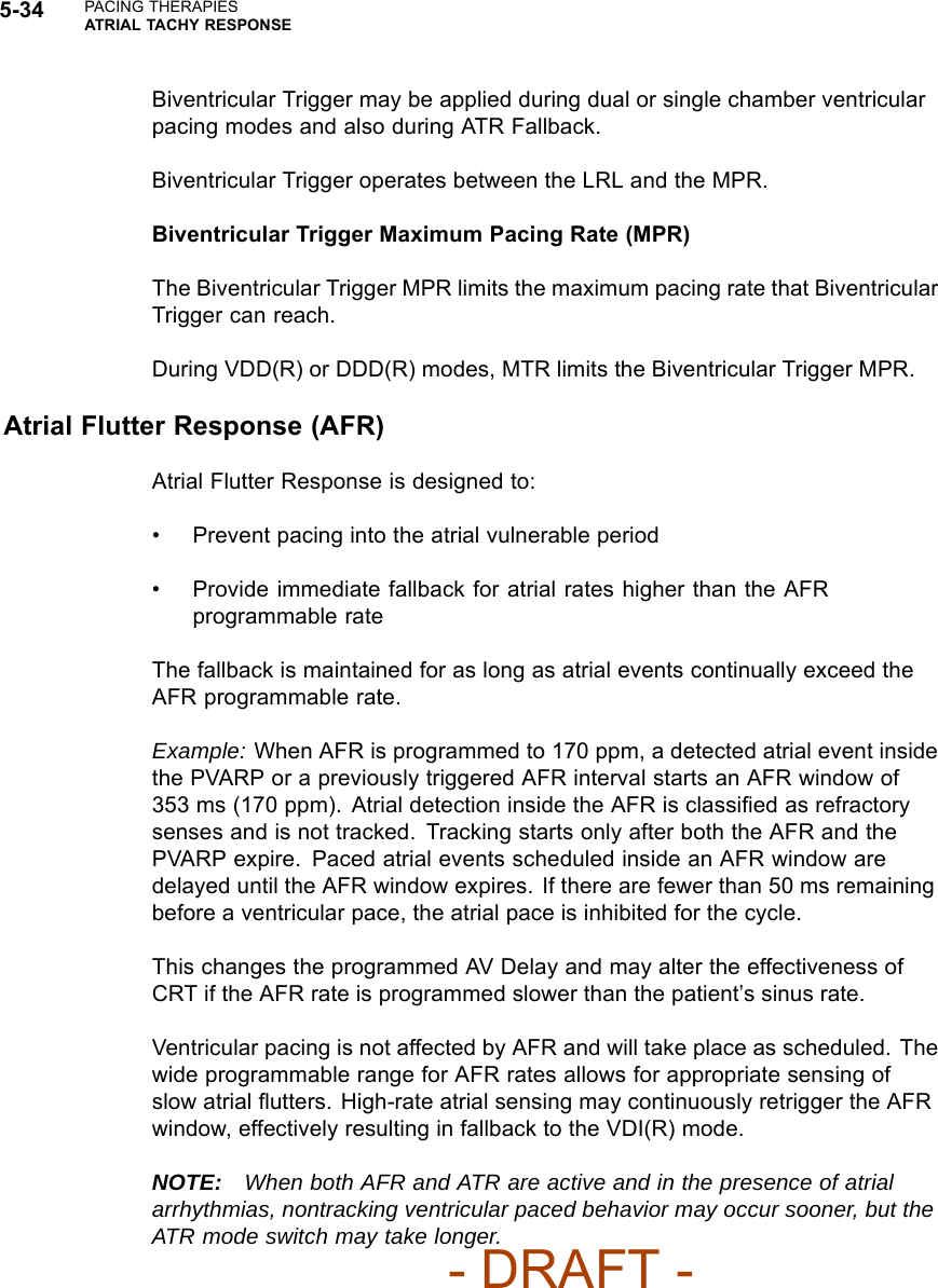 5-34 PACING THERAPIESATRIAL TACHY RESPONSEBiventricular Trigger may be applied during dual or single chamber ventricularpacing modes and also during ATR Fallback.Biventricular Trigger operates between the LRL and the MPR.Biventricular Trigger Maximum Pacing Rate (MPR)The Biventricular Trigger MPR limits the maximum pacing rate that BiventricularTrigger can reach.During VDD(R) or DDD(R) modes, MTR limits the Biventricular Trigger MPR.Atrial Flutter Response (AFR)Atrial Flutter Response is designed to:• Prevent pacing into the atrial vulnerable period• Provide immediate fallback for atrial rates higher than the AFRprogrammable rateThe fallback is maintained for as long as atrial events continually exceed theAFR programmable rate.Example: When AFR is programmed to 170 ppm, a detected atrial event insidethe PVARP or a previously triggered AFR interval starts an AFR window of353 ms (170 ppm). Atrial detection inside the AFR is classiﬁed as refractorysenses and is not tracked. Tracking starts only after both the AFR and thePVARP expire. Paced atrial events scheduled inside an AFR window aredelayed until the AFR window expires. If there are fewer than 50 ms remainingbefore a ventricular pace, the atrial pace is inhibited for the cycle.This changes the programmed AV Delay and may alter the effectiveness ofCRT if the AFR rate is programmed slower than the patient’s sinus rate.Ventricular pacing is not affected by AFR and will take place as scheduled. Thewide programmable range for AFR rates allows for appropriate sensing ofslow atrial ﬂutters. High-rate atrial sensing may continuously retrigger the AFRwindow, effectively resulting in fallback to the VDI(R) mode.NOTE: When both AFR and ATR are active and in the presence of atrialarrhythmias, nontracking ventricular paced behavior may occur sooner, but theATR mode switch may take longer.- DRAFT -