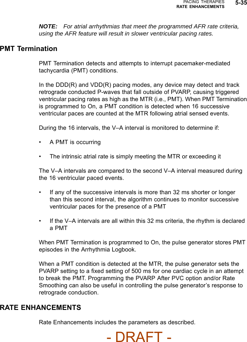 PACING THERAPIESRATE ENHANCEMENTS 5-35NOTE: For atrial arrhythmias that meet the programmed AFR rate criteria,using the AFR feature will result in slower ventricular pacing rates.PMT TerminationPMT Termination detects and attempts to interrupt pacemaker-mediatedtachycardia (PMT) conditions.In the DDD(R) and VDD(R) pacing modes, any device may detect and trackretrograde conducted P-waves that fall outside of PVARP, causing triggeredventricular pacing rates as high as the MTR (i.e., PMT). When PMT Terminationis programmed to On, a PMT condition is detected when 16 successiveventricular paces are counted at the MTR following atrial sensed events.During the 16 intervals, the V–A interval is monitored to determine if:• A PMT is occurring• The intrinsic atrial rate is simply meeting the MTR or exceeding itThe V–A intervals are compared to the second V–A interval measured duringthe 16 ventricular paced events.• If any of the successive intervals is more than 32 ms shorter or longerthan this second interval, the algorithm continues to monitor successiveventricular paces for the presence of a PMT• If the V–A intervals are all within this 32 ms criteria, the rhythm is declaredaPMTWhen PMT Termination is programmed to On, the pulse generator stores PMTepisodes in the Arrhythmia Logbook.When a PMT condition is detected at the MTR, the pulse generator sets thePVARP setting to a ﬁxed setting of 500 ms for one cardiac cycle in an attemptto break the PMT. Programming the PVARP After PVC option and/or RateSmoothing can also be useful in controlling the pulse generator’s response toretrograde conduction.RATE ENHANCEMENTSRate Enhancements includes the parameters as described.- DRAFT -