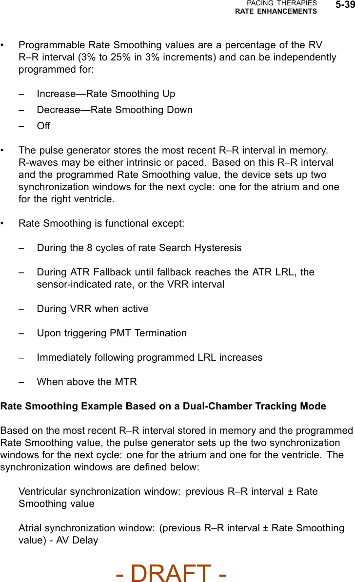 PACING THERAPIESRATE ENHANCEMENTS 5-39• Programmable Rate Smoothing values are a percentage of the RVR–R interval (3% to 25% in 3% increments) and can be independentlyprogrammed for:– Increase—Rate Smoothing Up– Decrease—Rate Smoothing Down–Off• The pulse generator stores the most recent R–R interval in memory.R-waves may be either intrinsic or paced. Based on this R–R intervaland the programmed Rate Smoothing value, the device sets up twosynchronization windows for the next cycle: one for the atrium and onefor the right ventricle.• Rate Smoothing is functional except:– During the 8 cycles of rate Search Hysteresis– During ATR Fallback until fallback reaches the ATR LRL, thesensor-indicated rate, or the VRR interval– During VRR when active– Upon triggering PMT Termination– Immediately following programmed LRL increases– When above the MTRRate Smoothing Example Based on a Dual-Chamber Tracking ModeBased on the most recent R–R interval stored in memory and the programmedRate Smoothing value, the pulse generator sets up the two synchronizationwindows for the next cycle: one for the atrium and one for the ventricle. Thesynchronization windows are deﬁned below:Ventricular synchronization window: previous R–R interval ± RateSmoothing valueAtrial synchronization window: (previous R–R interval ± Rate Smoothingvalue) - AV Delay- DRAFT -