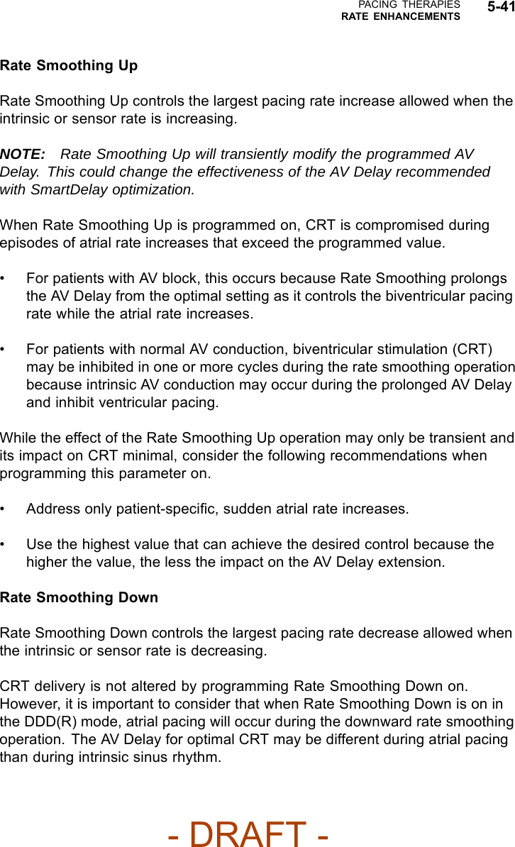 PACING THERAPIESRATE ENHANCEMENTS 5-41Rate Smoothing UpRate Smoothing Up controls the largest pacing rate increase allowed when theintrinsic or sensor rate is increasing.NOTE: Rate Smoothing Up will transiently modify the programmed AVDelay. This could change the effectiveness of the AV Delay recommendedwith SmartDelay optimization.When Rate Smoothing Up is programmed on, CRT is compromised duringepisodes of atrial rate increases that exceed the programmed value.• For patients with AV block, this occurs because Rate Smoothing prolongsthe AV Delay from the optimal setting as it controls the biventricular pacingrate while the atrial rate increases.• For patients with normal AV conduction, biventricular stimulation (CRT)may be inhibited in one or more cycles during the rate smoothing operationbecause intrinsic AV conduction may occur during the prolonged AV Delayand inhibit ventricular pacing.While the effect of the Rate Smoothing Up operation may only be transient andits impact on CRT minimal, consider the following recommendations whenprogramming this parameter on.• Address only patient-speciﬁc, sudden atrial rate increases.• Use the highest value that can achieve the desired control because thehigher the value, the less the impact on the AV Delay extension.Rate Smoothing DownRate Smoothing Down controls the largest pacing rate decrease allowed whenthe intrinsic or sensor rate is decreasing.CRT delivery is not altered by programming Rate Smoothing Down on.However, it is important to consider that when Rate Smoothing Down is on inthe DDD(R) mode, atrial pacing will occur during the downward rate smoothingoperation. The AV Delay for optimal CRT may be different during atrial pacingthan during intrinsic sinus rhythm.- DRAFT -