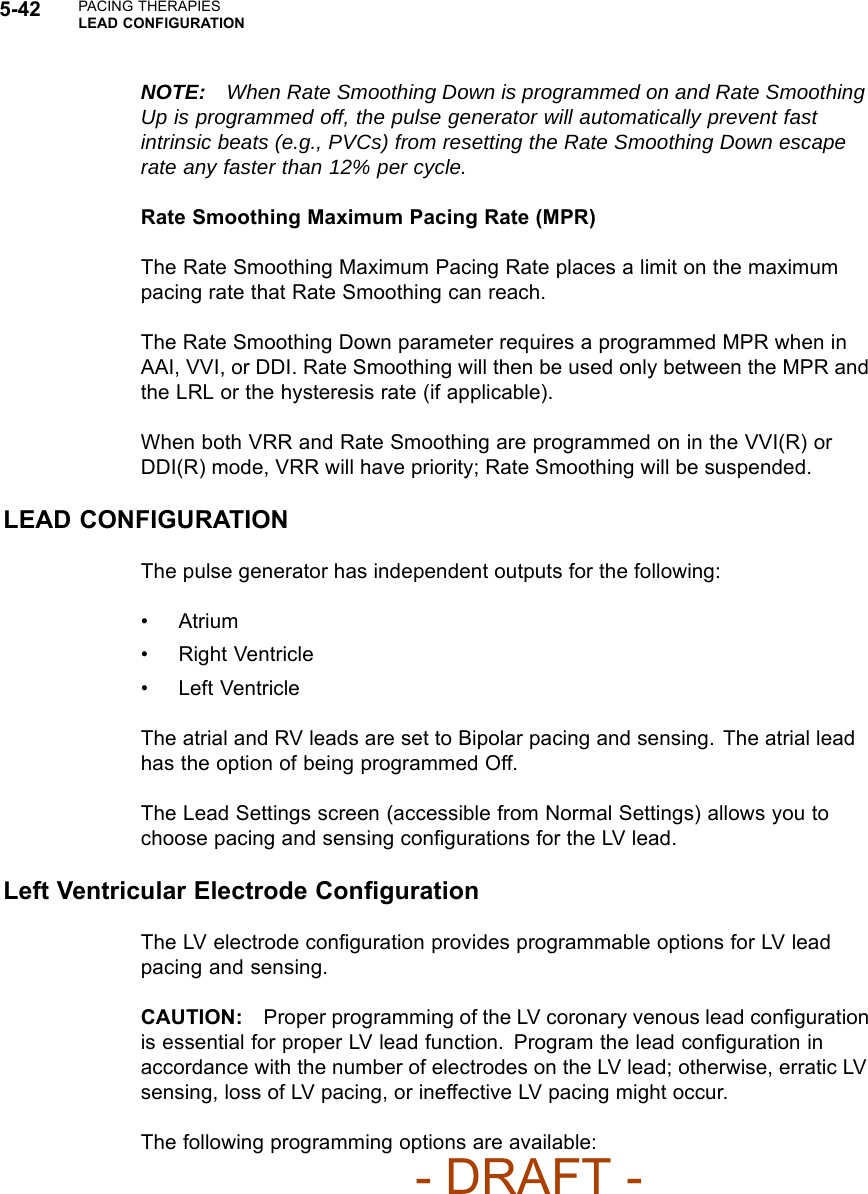 5-42 PACING THERAPIESLEAD CONFIGURATIONNOTE: When Rate Smoothing Down is programmed on and Rate SmoothingUp is programmed off, the pulse generator will automatically prevent fastintrinsic beats (e.g., PVCs) from resetting the Rate Smoothing Down escaperate any faster than 12% per cycle.Rate Smoothing Maximum Pacing Rate (MPR)The Rate Smoothing Maximum Pacing Rate places a limit on the maximumpacing rate that Rate Smoothing can reach.The Rate Smoothing Down parameter requires a programmed MPR when inAAI, VVI, or DDI. Rate Smoothing will then be used only between the MPR andthe LRL or the hysteresis rate (if applicable).When both VRR and Rate Smoothing are programmed on in the VVI(R) orDDI(R) mode, VRR will have priority; Rate Smoothing will be suspended.LEAD CONFIGURATIONThe pulse generator has independent outputs for the following:•Atrium• Right Ventricle• Left VentricleThe atrial and RV leads are set to Bipolar pacing and sensing. The atrial leadhas the option of being programmed Off.The Lead Settings screen (accessible from Normal Settings) allows you tochoose pacing and sensing conﬁgurations for the LV lead.Left Ventricular Electrode ConﬁgurationThe LV electrode conﬁguration provides programmable options for LV leadpacing and sensing.CAUTION: Proper programming of the LV coronary venous lead conﬁgurationis essential for proper LV lead function. Program the lead conﬁguration inaccordance with the number of electrodes on the LV lead; otherwise, erratic LVsensing, loss of LV pacing, or ineffective LV pacing might occur.The following programming options are available:- DRAFT -