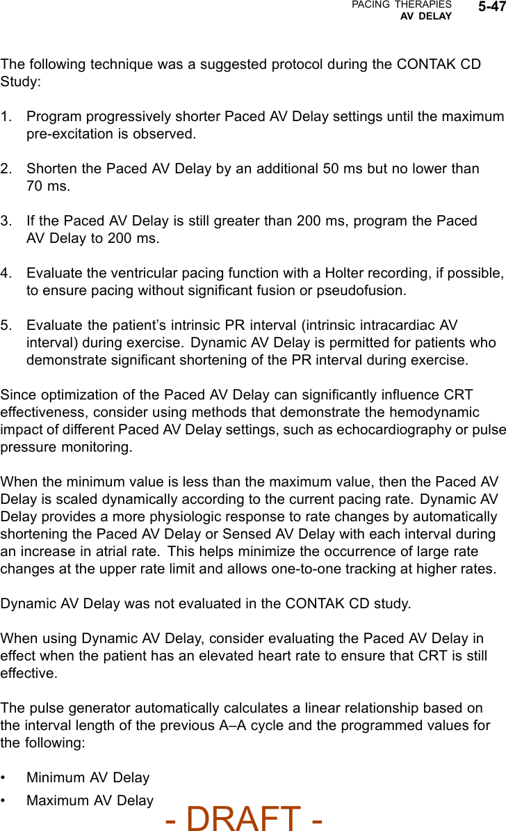 PACING THERAPIESAV DELAY 5-47The following technique was a suggested protocol during the CONTAK CDStudy:1. Program progressively shorter Paced AV Delay settings until the maximumpre-excitation is observed.2. Shorten the Paced AV Delay by an additional 50 ms but no lower than70 ms.3. If the Paced AV Delay is still greater than 200 ms, program the PacedAV Delay to 200 ms.4. Evaluate the ventricular pacing function with a Holter recording, if possible,to ensure pacing without signiﬁcant fusion or pseudofusion.5. Evaluate the patient’s intrinsic PR interval (intrinsic intracardiac AVinterval) during exercise. Dynamic AV Delay is permitted for patients whodemonstrate signiﬁcant shortening of the PR interval during exercise.Since optimization of the Paced AV Delay can signiﬁcantly inﬂuence CRTeffectiveness, consider using methods that demonstrate the hemodynamicimpact of different Paced AV Delay settings, such as echocardiography or pulsepressure monitoring.When the minimum value is less than the maximum value, then the Paced AVDelay is scaled dynamically according to the current pacing rate. Dynamic AVDelay provides a more physiologic response to rate changes by automaticallyshortening the Paced AV Delay or Sensed AV Delay with each interval duringan increase in atrial rate. This helps minimize the occurrence of large ratechanges at the upper rate limit and allows one-to-one tracking at higher rates.Dynamic AV Delay was not evaluated in the CONTAK CD study.When using Dynamic AV Delay, consider evaluating the Paced AV Delay ineffect when the patient has an elevated heart rate to ensure that CRT is stilleffective.The pulse generator automatically calculates a linear relationship based onthe interval length of the previous A–A cycle and the programmed values forthe following:• Minimum AV Delay• Maximum AV Delay- DRAFT -
