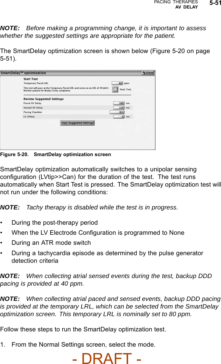 PACING THERAPIESAV DELAY 5-51NOTE: Before making a programming change, it is important to assesswhether the suggested settings are appropriate for the patient.The SmartDelay optimization screen is shown below (Figure 5-20 on page5-51).Figure 5-20. SmartDelay optimization screenSmartDelay optimization automatically switches to a unipolar sensingconﬁguration (LVtip&gt;&gt;Can) for the duration of the test. The test runsautomatically when Start Test is pressed. The SmartDelay optimization test willnot run under the following conditions:NOTE: Tachy therapy is disabled while the test is in progress.• During the post-therapy period• When the LV Electrode Conﬁguration is programmed to None• DuringanATRmodeswitch• During a tachycardia episode as determined by the pulse generatordetection criteriaNOTE: When collecting atrial sensed events during the test, backup DDDpacing is provided at 40 ppm.NOTE: When collecting atrial paced and sensed events, backup DDD pacingis provided at the temporary LRL, which can be selected from the SmartDelayoptimization screen. This temporary LRL is nominally set to 80 ppm.Follow these steps to run the SmartDelay optimization test.1. From the Normal Settings screen, select the mode.- DRAFT -