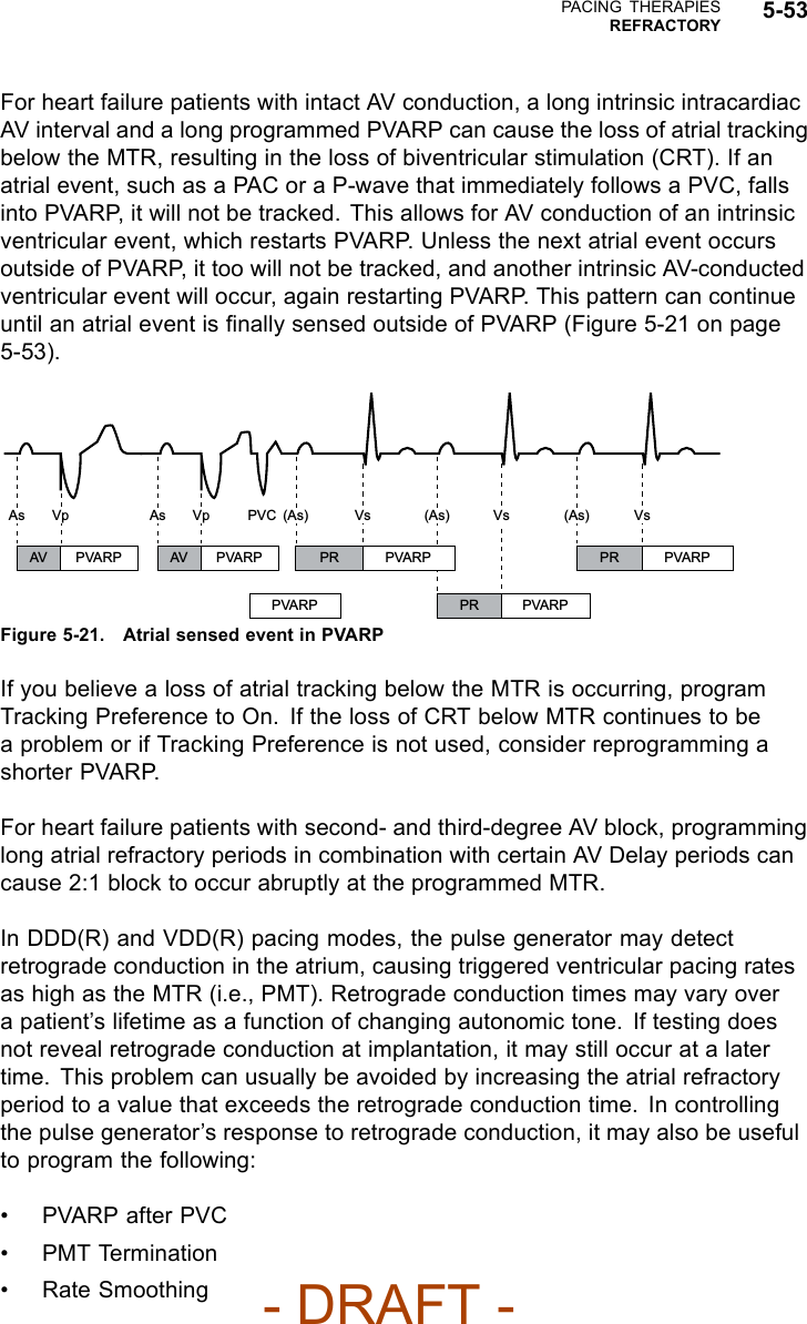 PACING THERAPIESREFRACTORY 5-53For heart failure patients with intact AV conduction, a long intrinsic intracardiacAV interval and a long programmed PVARP can cause the loss of atrial trackingbelow the MTR, resulting in the loss of biventricular stimulation (CRT). If anatrial event, such as a PAC or a P-wave that immediately follows a PVC, fallsinto PVARP, it will not be tracked. This allows for AV conduction of an intrinsicventricular event, which restarts PVARP. Unless the next atrial event occursoutside of PVARP, it too will not be tracked, and another intrinsic AV-conductedventricular event will occur, again restarting PVARP. This pattern can continueuntil an atrial event is ﬁnally sensed outside of PVARP (Figure 5-21 on page5-53).AV PVARP AV PVARP PR PVARP PR PVARPPVARP PR PVARPAs Vp As Vp (As)PVC Vs (As) Vs (As) VsFigure 5-21. Atrial sensed event in PVARPIf you believe a loss of atrial tracking below the MTR is occurring, programTracking Preference to On. If the loss of CRT below MTR continues to bea problem or if Tracking Preference is not used, consider reprogramming ashorter PVARP.For heart failure patients with second- and third-degree AV block, programminglong atrial refractory periods in combination with certain AV Delay periods cancause 2:1 block to occur abruptly at the programmed MTR.In DDD(R) and VDD(R) pacing modes, the pulse generator may detectretrograde conduction in the atrium, causing triggered ventricular pacing ratesas high as the MTR (i.e., PMT). Retrograde conduction times may vary overa patient’s lifetime as a function of changing autonomic tone. If testing doesnot reveal retrograde conduction at implantation, it may still occur at a latertime. This problem can usually be avoided by increasing the atrial refractoryperiod to a value that exceeds the retrograde conduction time. In controllingthe pulse generator’s response to retrograde conduction, it may also be usefulto program the following:•PVARPafterPVC• PMT Termination• Rate Smoothing- DRAFT -