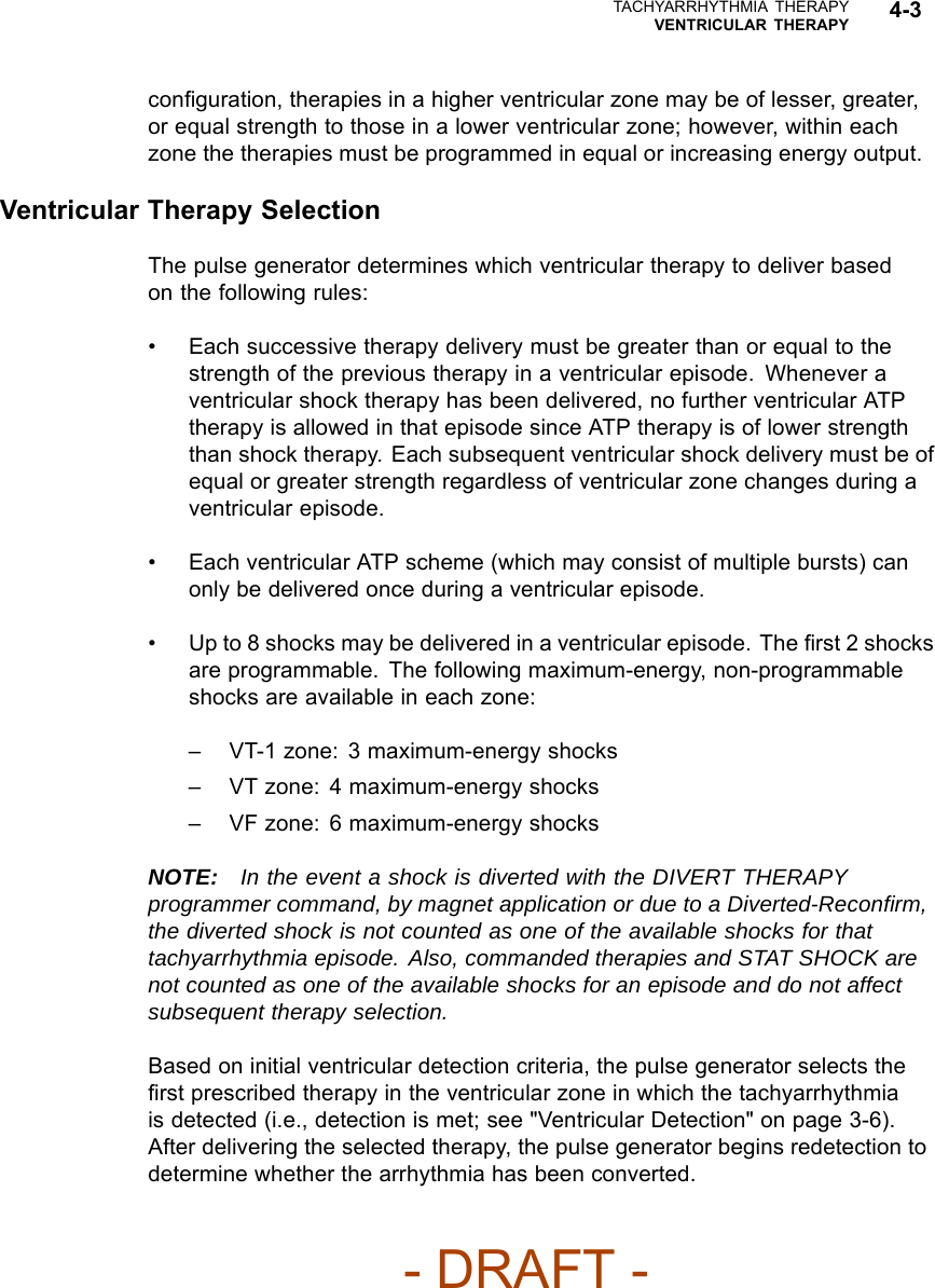 TACHYARRHYTHMIA THERAPYVENTRICULAR THERAPY 4-3conﬁguration, therapies in a higher ventricular zone may be of lesser, greater,or equal strength to those in a lower ventricular zone; however, within eachzone the therapies must be programmed in equal or increasing energy output.Ventricular Therapy SelectionThe pulse generator determines which ventricular therapy to deliver basedon the following rules:• Each successive therapy delivery must be greater than or equal to thestrength of the previous therapy in a ventricular episode. Whenever aventricular shock therapy has been delivered, no further ventricular ATPtherapy is allowed in that episode since ATP therapy is of lower strengththan shock therapy. Each subsequent ventricular shock delivery must be ofequal or greater strength regardless of ventricular zone changes during aventricular episode.• Each ventricular ATP scheme (which may consist of multiple bursts) canonly be delivered once during a ventricular episode.• Up to 8 shocks may be delivered in a ventricular episode. The ﬁrst 2 shocksare programmable. The following maximum-energy, non-programmableshocks are available in each zone:– VT-1 zone: 3 maximum-energy shocks– VT zone: 4 maximum-energy shocks– VF zone: 6 maximum-energy shocksNOTE: In the event a shock is diverted with the DIVERT THERAPYprogrammer command, by magnet application or due to a Diverted-Reconﬁrm,the diverted shock is not counted as one of the available shocks for thattachyarrhythmia episode. Also, commanded therapies and STAT SHOCK arenot counted as one of the available shocks for an episode and do not affectsubsequent therapy selection.Based on initial ventricular detection criteria, the pulse generator selects theﬁrst prescribed therapy in the ventricular zone in which the tachyarrhythmiais detected (i.e., detection is met; see &quot;Ventricular Detection&quot; on page 3-6).After delivering the selected therapy, the pulse generator begins redetection todetermine whether the arrhythmia has been converted.- DRAFT -