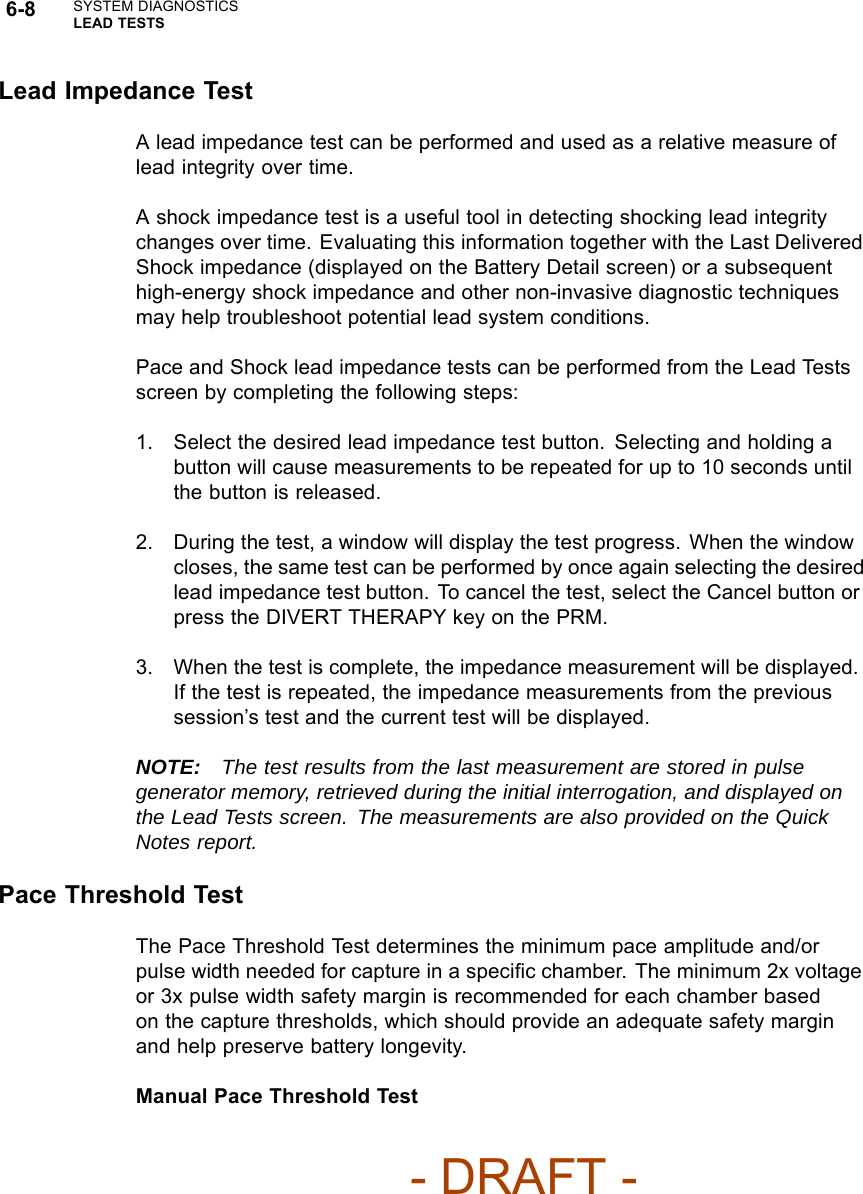 6-8 SYSTEM DIAGNOSTICSLEAD TESTSLead Impedance TestA lead impedance test can be performed and used as a relative measure oflead integrity over time.A shock impedance test is a useful tool in detecting shocking lead integritychanges over time. Evaluating this information together with the Last DeliveredShock impedance (displayed on the Battery Detail screen) or a subsequenthigh-energy shock impedance and other non-invasive diagnostic techniquesmay help troubleshoot potential lead system conditions.Pace and Shock lead impedance tests can be performed from the Lead Testsscreen by completing the following steps:1. Select the desired lead impedance test button. Selecting and holding abutton will cause measurements to be repeated for up to 10 seconds untilthe button is released.2. During the test, a window will display the test progress. When the windowcloses, the same test can be performed by once again selecting the desiredlead impedance test button. To cancel the test, select the Cancel button orpress the DIVERT THERAPY key on the PRM.3. When the test is complete, the impedance measurement will be displayed.If the test is repeated, the impedance measurements from the previoussession’s test and the current test will be displayed.NOTE: The test results from the last measurement are stored in pulsegenerator memory, retrieved during the initial interrogation, and displayed onthe Lead Tests screen. The measurements are also provided on the QuickNotes report.Pace Threshold TestThe Pace Threshold Test determines the minimum pace amplitude and/orpulse width needed for capture in a speciﬁc chamber. The minimum 2x voltageor 3x pulse width safety margin is recommended for each chamber basedon the capture thresholds, which should provide an adequate safety marginand help preserve battery longevity.Manual Pace Threshold Test- DRAFT -
