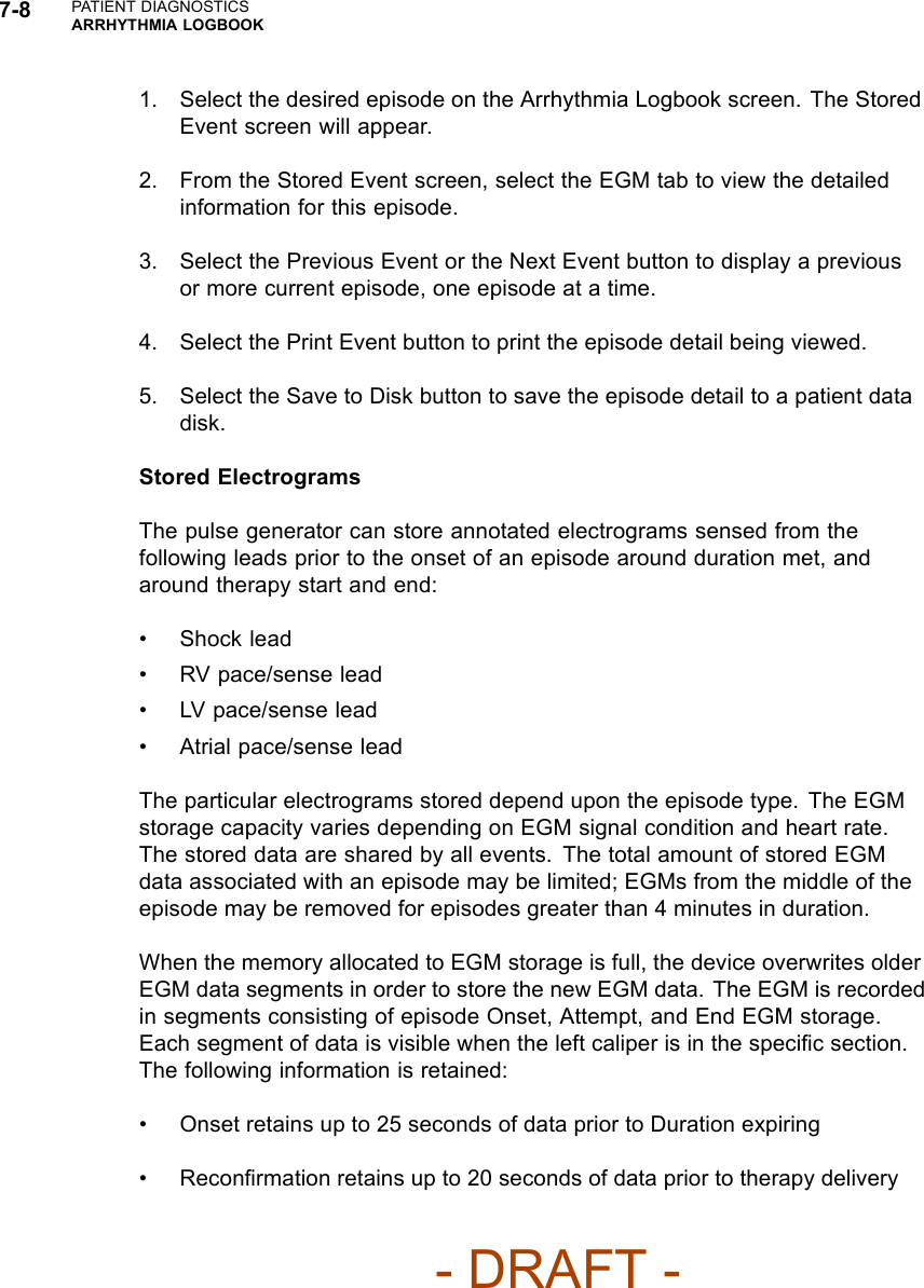 7-8 PATIENT DIAGNOSTICSARRHYTHMIA LOGBOOK1. Select the desired episode on the Arrhythmia Logbook screen. The StoredEvent screen will appear.2. From the Stored Event screen, select the EGM tab to view the detailedinformation for this episode.3. Select the Previous Event or the Next Event button to display a previousor more current episode, one episode at a time.4. Select the Print Event button to print the episode detail being viewed.5. Select the Save to Disk button to save the episode detail to a patient datadisk.Stored ElectrogramsThe pulse generator can store annotated electrograms sensed from thefollowing leads prior to the onset of an episode around duration met, andaround therapy start and end:• Shock lead• RV pace/sense lead• LV pace/sense lead• Atrial pace/sense leadThe particular electrograms stored depend upon the episode type. The EGMstorage capacity varies depending on EGM signal condition and heart rate.The stored data are shared by all events. The total amount of stored EGMdata associated with an episode may be limited; EGMs from the middle of theepisode may be removed for episodes greater than 4 minutes in duration.When the memory allocated to EGM storage is full, the device overwrites olderEGM data segments in order to store the new EGM data. The EGM is recordedin segments consisting of episode Onset, Attempt, and End EGM storage.Each segment of data is visible when the left caliper is in the speciﬁc section.The following information is retained:• Onset retains up to 25 seconds of data prior to Duration expiring• Reconﬁrmation retains up to 20 seconds of data prior to therapy delivery- DRAFT -