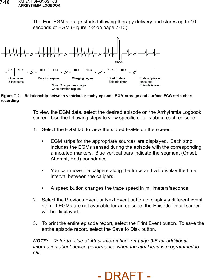7-10 PATIENT DIAGNOSTICSARRHYTHMIA LOGBOOKThe End EGM storage starts following therapy delivery and stores up to 10seconds of EGM (Figure 7-2 on page 7-10).Onset after 3 fast beats Duration expires  Charging begins  Start End-of-Episode timerEnd-of-Episode times out. Episode is over. 5 s  10 s  10 s  10 s  10 s  10 s  10 s  10 s Note: Charging may begin when duration expires. Shock Figure 7-2. Relationship between ventricular tachy episode EGM storage and surface ECG strip chartrecordingTo view the EGM data, select the desired episode on the Arrhythmia Logbookscreen. Use the following steps to view speciﬁc details about each episode:1. Select the EGM tab to view the stored EGMs on the screen.• EGM strips for the appropriate sources are displayed. Each stripincludes the EGMs sensed during the episode with the correspondingannotated markers. Blue vertical bars indicate the segment (Onset,Attempt, End) boundaries.• You can move the calipers along the trace and will display the timeinterval between the calipers.• A speed button changes the trace speed in millimeters/seconds.2. Select the Previous Event or Next Event button to display a different eventstrip. If EGMs are not available for an episode, the Episode Detail screenwill be displayed.3. To print the entire episode report, select the Print Event button. To save theentire episode report, select the Save to Disk button.NOTE: Refer to &quot;Use of Atrial Information&quot; on page 3-5 for additionalinformation about device performance when the atrial lead is programmed toOff.- DRAFT -