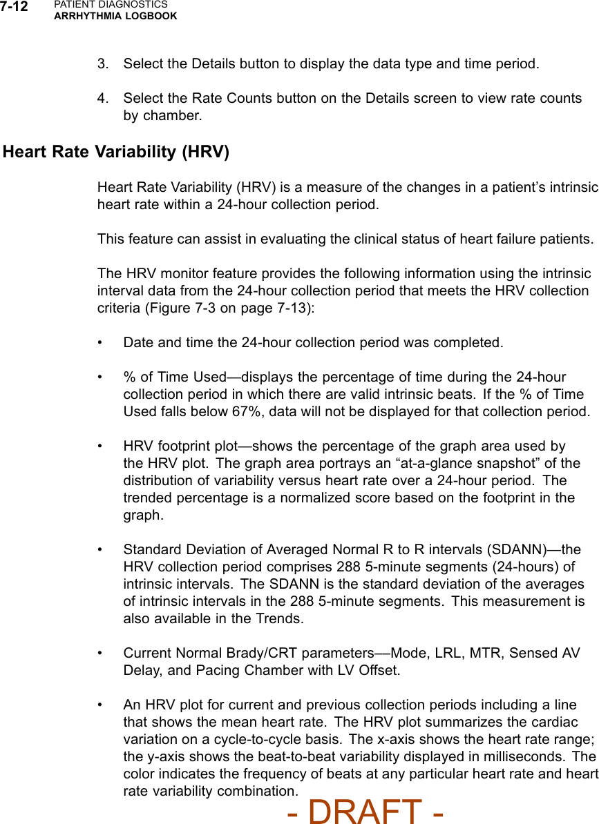 7-12 PATIENT DIAGNOSTICSARRHYTHMIA LOGBOOK3. Select the Details button to display the data type and time period.4. Select the Rate Counts button on the Details screen to view rate countsby chamber.Heart Rate Variability (HRV)Heart Rate Variability (HRV) is a measure of the changes in a patient’s intrinsicheart rate within a 24-hour collection period.This feature can assist in evaluating the clinical status of heart failure patients.The HRV monitor feature provides the following information using the intrinsicinterval data from the 24-hour collection period that meets the HRV collectioncriteria (Figure 7-3 on page 7-13):• Date and time the 24-hour collection period was completed.• % of Time Used—displays the percentage of time during the 24-hourcollection period in which there are valid intrinsic beats. If the % of TimeUsed falls below 67%, data will not be displayed for that collection period.• HRV footprint plot—shows the percentage of the graph area used bythe HRV plot. The graph area portrays an “at-a-glance snapshot” of thedistribution of variability versus heart rate over a 24-hour period. Thetrended percentage is a normalized score based on the footprint in thegraph.• Standard Deviation of Averaged Normal R to R intervals (SDANN)—theHRV collection period comprises 288 5-minute segments (24-hours) ofintrinsic intervals. The SDANN is the standard deviation of the averagesof intrinsic intervals in the 288 5-minute segments. This measurement isalso available in the Trends.• Current Normal Brady/CRT parameters––Mode, LRL, MTR, Sensed AVDelay, and Pacing Chamber with LV Offset.• An HRV plot for current and previous collection periods including a linethat shows the mean heart rate. The HRV plot summarizes the cardiacvariation on a cycle-to-cycle basis. The x-axis shows the heart rate range;the y-axis shows the beat-to-beat variability displayed in milliseconds. Thecolor indicates the frequency of beats at any particular heart rate and heartrate variability combination.- DRAFT -