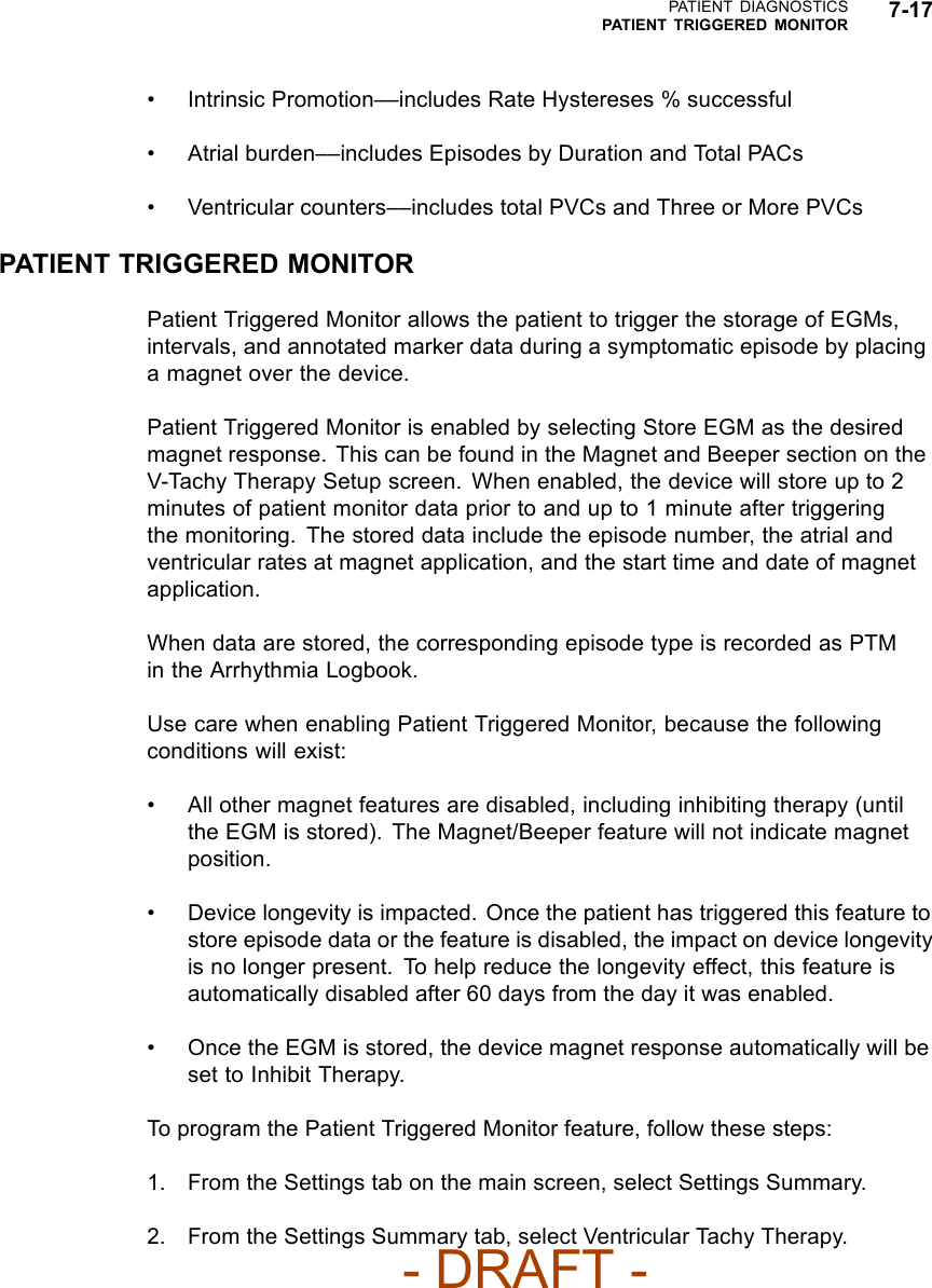 PATIENT DIAGNOSTICSPATIENT TRIGGERED MONITOR 7-17• Intrinsic Promotion––includes Rate Hystereses % successful• Atrial burden––includes Episodes by Duration and Total PACs• Ventricular counters––includes total PVCs and Three or More PVCsPATIENT TRIGGERED MONITORPatient Triggered Monitor allows the patient to trigger the storage of EGMs,intervals, and annotated marker data during a symptomatic episode by placinga magnet over the device.Patient Triggered Monitor is enabled by selecting Store EGM as the desiredmagnet response. This can be found in the Magnet and Beeper section on theV-Tachy Therapy Setup screen. When enabled, the device will store up to 2minutes of patient monitor data prior to and up to 1 minute after triggeringthe monitoring. The stored data include the episode number, the atrial andventricular rates at magnet application, and the start time and date of magnetapplication.When data are stored, the corresponding episode type is recorded as PTMin the Arrhythmia Logbook.Use care when enabling Patient Triggered Monitor, because the followingconditions will exist:• All other magnet features are disabled, including inhibiting therapy (untilthe EGM is stored). The Magnet/Beeper feature will not indicate magnetposition.• Device longevity is impacted. Once the patient has triggered this feature tostore episode data or the feature is disabled, the impact on device longevityis no longer present. To help reduce the longevity effect, this feature isautomatically disabled after 60 days from the day it was enabled.• Once the EGM is stored, the device magnet response automatically will beset to Inhibit Therapy.To program the Patient Triggered Monitor feature, follow these steps:1. From the Settings tab on the main screen, select Settings Summary.2. From the Settings Summary tab, select Ventricular Tachy Therapy.- DRAFT -