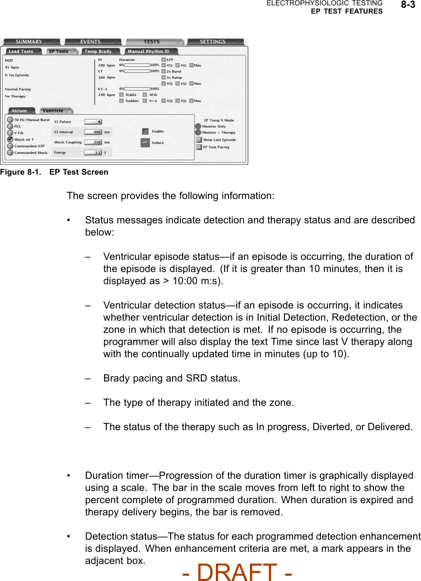 ELECTROPHYSIOLOGIC TESTINGEP TEST FEATURES 8-3Figure 8-1. EP Test ScreenThe screen provides the following information:• Status messages indicate detection and therapy status and are describedbelow:– Ventricular episode status—if an episode is occurring, the duration ofthe episode is displayed. (If it is greater than 10 minutes, then it isdisplayed as &gt; 10:00 m:s).– Ventricular detection status—if an episode is occurring, it indicateswhether ventricular detection is in Initial Detection, Redetection, or thezone in which that detection is met. If no episode is occurring, theprogrammer will also display the text Time since last V therapy alongwith the continually updated time in minutes (up to 10).– Brady pacing and SRD status.– The type of therapy initiated and the zone.– The status of the therapy such as In progress, Diverted, or Delivered.• Duration timer—Progression of the duration timer is graphically displayedusing a scale. The bar in the scale moves from left to right to show thepercent complete of programmed duration. When duration is expired andtherapy delivery begins, the bar is removed.• Detection status—The status for each programmed detection enhancementis displayed. When enhancement criteria are met, a mark appears in theadjacent box.- DRAFT -