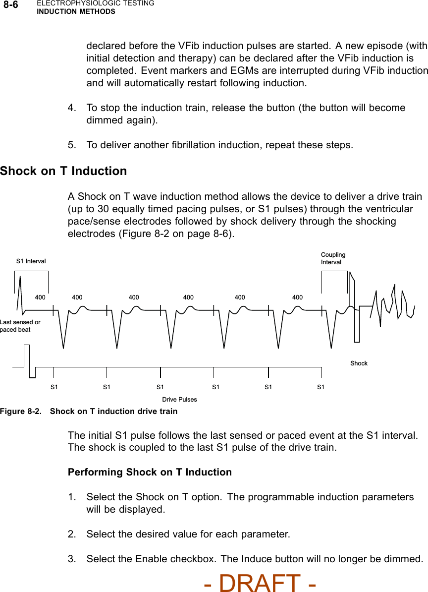 8-6 ELECTROPHYSIOLOGIC TESTINGINDUCTION METHODSdeclared before the VFib induction pulses are started. A new episode (withinitial detection and therapy) can be declared after the VFib induction iscompleted. Event markers and EGMs are interrupted during VFib inductionand will automatically restart following induction.4. To stop the induction train, release the button (the button will becomedimmed again).5. To deliver another ﬁbrillation induction, repeat these steps.Shock on T InductionA Shock on T wave induction method allows the device to deliver a drive train(up to 30 equally timed pacing pulses, or S1 pulses) through the ventricularpace/sense electrodes followed by shock delivery through the shockingelectrodes (Figure 8-2 on page 8-6).400 400  400 400 400 400 S1  S1 S1 S1  S1  S1 Last sensed or paced beat Coupling Interval Drive Pulses Shock S1 Interval Figure 8-2. Shock on T induction drive trainThe initial S1 pulse follows the last sensed or paced event at the S1 interval.The shock is coupled to the last S1 pulse of the drive train.Performing Shock on T Induction1. Select the Shock on T option. The programmable induction parameterswill be displayed.2. Select the desired value for each parameter.3. Select the Enable checkbox. The Induce button will no longer be dimmed.- DRAFT -
