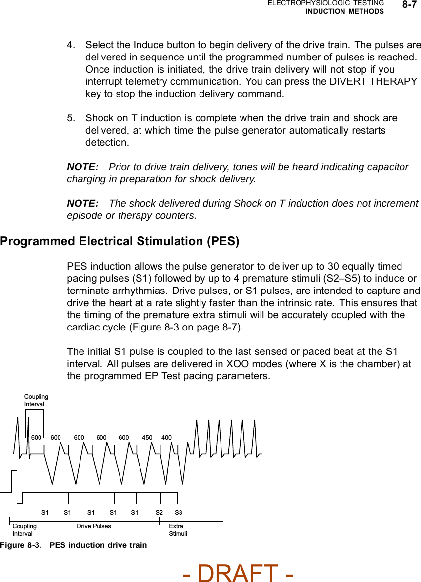 ELECTROPHYSIOLOGIC TESTINGINDUCTION METHODS 8-74. Select the Induce button to begin delivery of the drive train. The pulses aredelivered in sequence until the programmed number of pulses is reached.Once induction is initiated, the drive train delivery will not stop if youinterrupt telemetry communication. You can press the DIVERT THERAPYkey to stop the induction delivery command.5. Shock on T induction is complete when the drive train and shock aredelivered, at which time the pulse generator automatically restartsdetection.NOTE: Prior to drive train delivery, tones will be heard indicating capacitorcharging in preparation for shock delivery.NOTE: The shock delivered during Shock on T induction does not incrementepisode or therapy counters.Programmed Electrical Stimulation (PES)PES induction allows the pulse generator to deliver up to 30 equally timedpacing pulses (S1) followed by up to 4 premature stimuli (S2–S5) to induce orterminate arrhythmias. Drive pulses, or S1 pulses, are intended to capture anddrive the heart at a rate slightly faster than the intrinsic rate. This ensures thatthe timing of the premature extra stimuli will be accurately coupled with thecardiaccycle(Figure8-3onpage8-7).The initial S1 pulse is coupled to the last sensed or paced beat at the S1interval. All pulses are delivered in XOO modes (where X is the chamber) atthe programmed EP Test pacing parameters.S1 S1 S1 S1 S1 S2 S3600 400600 600 600 600 450Coupling IntervalCoupling IntervalExtra StimuliDrive PulsesFigure 8-3. PES induction drive train- DRAFT -