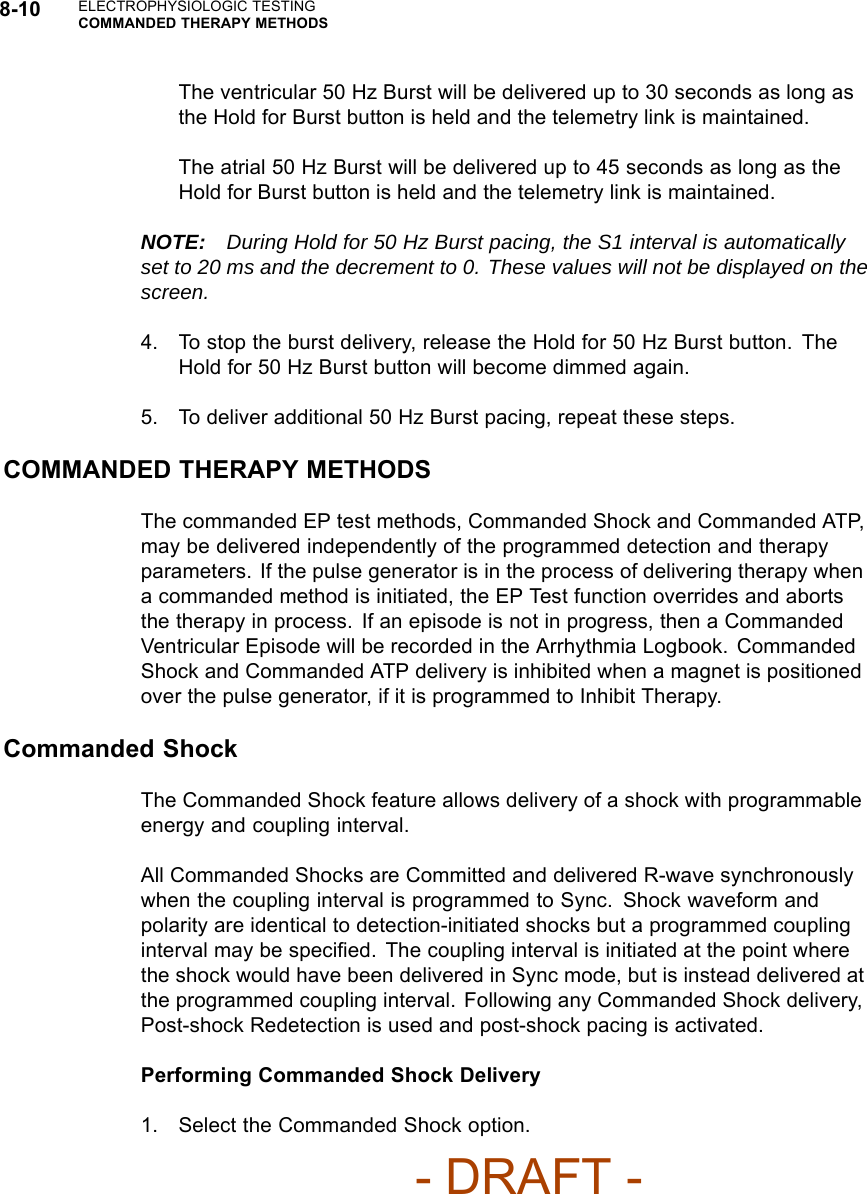 8-10 ELECTROPHYSIOLOGIC TESTINGCOMMANDED THERAPY METHODSThe ventricular 50 Hz Burst will be delivered up to 30 seconds as long asthe Hold for Burst button is held and the telemetry link is maintained.The atrial 50 Hz Burst will be delivered up to 45 seconds as long as theHold for Burst button is held and the telemetry link is maintained.NOTE: During Hold for 50 Hz Burst pacing, the S1 interval is automaticallyset to 20 ms and the decrement to 0. These values will not be displayed on thescreen.4. To stop the burst delivery, release the Hold for 50 Hz Burst button. TheHold for 50 Hz Burst button will become dimmed again.5. To deliver additional 50 Hz Burst pacing, repeat these steps.COMMANDED THERAPY METHODSThe commanded EP test methods, Commanded Shock and Commanded ATP,may be delivered independently of the programmed detection and therapyparameters. If the pulse generator is in the process of delivering therapy whena commanded method is initiated, the EP Test function overrides and abortsthe therapy in process. If an episode is not in progress, then a CommandedVentricular Episode will be recorded in the Arrhythmia Logbook. CommandedShock and Commanded ATP delivery is inhibited when a magnet is positionedover the pulse generator, if it is programmed to Inhibit Therapy.Commanded ShockThe Commanded Shock feature allows delivery of a shock with programmableenergy and coupling interval.All Commanded Shocks are Committed and delivered R-wave synchronouslywhen the coupling interval is programmed to Sync. Shock waveform andpolarity are identical to detection-initiated shocks but a programmed couplinginterval may be speciﬁed. The coupling interval is initiated at the point wherethe shock would have been delivered in Sync mode, but is instead delivered atthe programmed coupling interval. Following any Commanded Shock delivery,Post-shock Redetection is used and post-shock pacing is activated.Performing Commanded Shock Delivery1. Select the Commanded Shock option.- DRAFT -