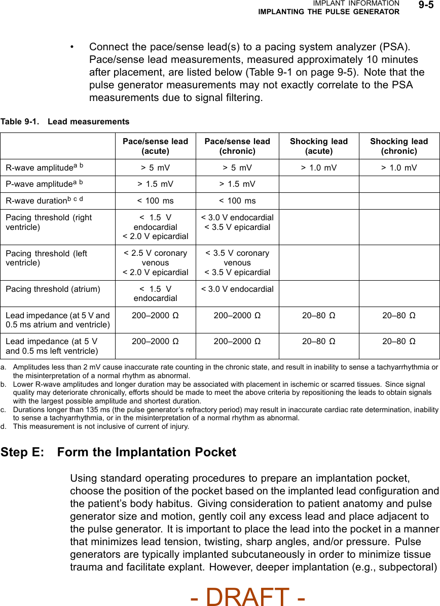 IMPLANT INFORMATIONIMPLANTING THE PULSE GENERATOR 9-5• Connect the pace/sense lead(s) to a pacing system analyzer (PSA).Pace/sense lead measurements, measured approximately 10 minutesafter placement, are listed below (Table 9-1 on page 9-5). Note that thepulse generator measurements may not exactly correlate to the PSAmeasurements due to signal ﬁltering.Table 9-1. Lead measurementsPace/sense lead(acute)Pace/sense lead(chronic)Shocking lead(acute)Shocking lead(chronic)R-wave amplitudeab &gt; 5 mV &gt; 5 mV &gt; 1.0 mV &gt; 1.0 mVP-wave amplitudeab &gt;1.5mV &gt;1.5mVR-wave durationbcd &lt; 100 ms &lt; 100 msPacing threshold (rightventricle)&lt;1.5Vendocardial&lt; 2.0 V epicardial&lt; 3.0 V endocardial&lt;3.5VepicardialPacing threshold (leftventricle)&lt; 2.5 V coronaryvenous&lt; 2.0 V epicardial&lt; 3.5 V coronaryvenous&lt;3.5VepicardialPacing threshold (atrium) &lt;1.5Vendocardial&lt; 3.0 V endocardialLead impedance (at 5 V and0.5 ms atrium and ventricle)200–2000 Ω200–2000 Ω20–80 Ω20–80 ΩLead impedance (at 5 Vand 0.5 ms left ventricle)200–2000 Ω200–2000 Ω20–80 Ω20–80 Ωa. Amplitudes less than 2 mV cause inaccurate rate counting in the chronic state, and result in inability to sense a tachyarrhythmia orthe misinterpretation of a normal rhythm as abnormal.b. Lower R-wave amplitudes and longer duration may be associated with placement in ischemic or scarred tissues. Since signalquality may deteriorate chronically, efforts should be made to meet the above criteria by repositioning the leads to obtain signalswith the largest possible amplitude and shortest duration.c. Durations longer than 135 ms (the pulse generator’s refractory period) may result in inaccurate cardiac rate determination, inabilityto sense a tachyarrhythmia, or in the misinterpretation of a normal rhythm as abnormal.d. This measurement is not inclusive of current of injury.Step E: Form the Implantation PocketUsing standard operating procedures to prepare an implantation pocket,choose the position of the pocket based on the implanted lead conﬁguration andthe patient’s body habitus. Giving consideration to patient anatomy and pulsegenerator size and motion, gently coil any excess lead and place adjacent tothe pulse generator. It is important to place the lead into the pocket in a mannerthat minimizes lead tension, twisting, sharp angles, and/or pressure. Pulsegenerators are typically implanted subcutaneously in order to minimize tissuetrauma and facilitate explant. However, deeper implantation (e.g., subpectoral)- DRAFT -
