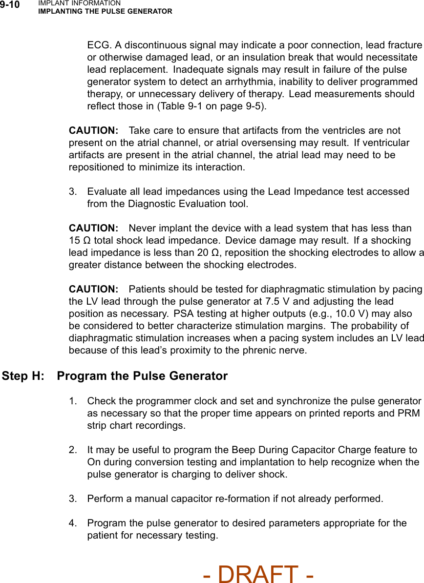 9-10 IMPLANT INFORMATIONIMPLANTING THE PULSE GENERATORECG. A discontinuous signal may indicate a poor connection, lead fractureor otherwise damaged lead, or an insulation break that would necessitatelead replacement. Inadequate signals may result in failure of the pulsegenerator system to detect an arrhythmia, inability to deliver programmedtherapy, or unnecessary delivery of therapy. Lead measurements shouldreﬂect those in (Table 9-1 on page 9-5).CAUTION: Take care to ensure that artifacts from the ventricles are notpresent on the atrial channel, or atrial oversensing may result. If ventricularartifacts are present in the atrial channel, the atrial lead may need to berepositioned to minimize its interaction.3. Evaluate all lead impedances using the Lead Impedance test accessedfrom the Diagnostic Evaluation tool.CAUTION: Never implant the device with a lead system that has less than15 Ωtotal shock lead impedance. Device damage may result. If a shockinglead impedance is less than 20 Ω, reposition the shocking electrodes to allow agreater distance between the shocking electrodes.CAUTION: Patients should be tested for diaphragmatic stimulation by pacingthe LV lead through the pulse generator at 7.5 V and adjusting the leadposition as necessary. PSA testing at higher outputs (e.g., 10.0 V) may alsobe considered to better characterize stimulation margins. The probability ofdiaphragmatic stimulation increases when a pacing system includes an LV leadbecause of this lead’s proximity to the phrenic nerve.Step H: Program the Pulse Generator1. Check the programmer clock and set and synchronize the pulse generatoras necessary so that the proper time appears on printed reports and PRMstrip chart recordings.2. It may be useful to program the Beep During Capacitor Charge feature toOn during conversion testing and implantation to help recognize when thepulse generator is charging to deliver shock.3. Perform a manual capacitor re-formation if not already performed.4. Program the pulse generator to desired parameters appropriate for thepatient for necessary testing.- DRAFT -