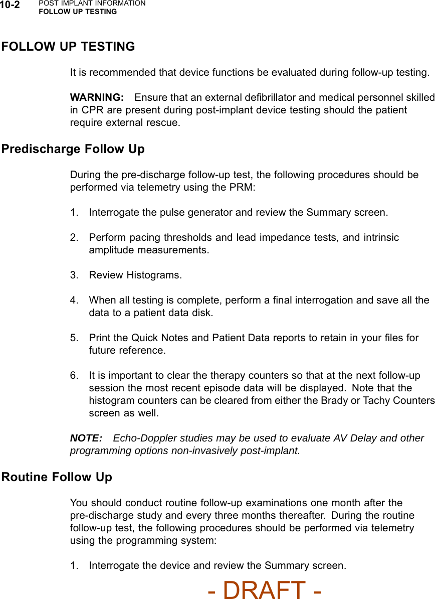 10-2 POST IMPLANT INFORMATIONFOLLOW UP TESTINGFOLLOW UP TESTINGIt is recommended that device functions be evaluated during follow-up testing.WARNING: Ensure that an external deﬁbrillator and medical personnel skilledin CPR are present during post-implant device testing should the patientrequire external rescue.Predischarge Follow UpDuring the pre-discharge follow-up test, the following procedures should beperformed via telemetry using the PRM:1. Interrogate the pulse generator and review the Summary screen.2. Perform pacing thresholds and lead impedance tests, and intrinsicamplitude measurements.3. Review Histograms.4. When all testing is complete, perform a ﬁnal interrogation and save all thedata to a patient data disk.5. Print the Quick Notes and Patient Data reports to retain in your ﬁles forfuture reference.6. It is important to clear the therapy counters so that at the next follow-upsession the most recent episode data will be displayed. Note that thehistogram counters can be cleared from either the Brady or Tachy Countersscreen as well.NOTE: Echo-Doppler studies may be used to evaluate AV Delay and otherprogramming options non-invasively post-implant.Routine Follow UpYou should conduct routine follow-up examinations one month after thepre-discharge study and every three months thereafter. During the routinefollow-up test, the following procedures should be performed via telemetryusing the programming system:1. Interrogate the device and review the Summary screen.- DRAFT -