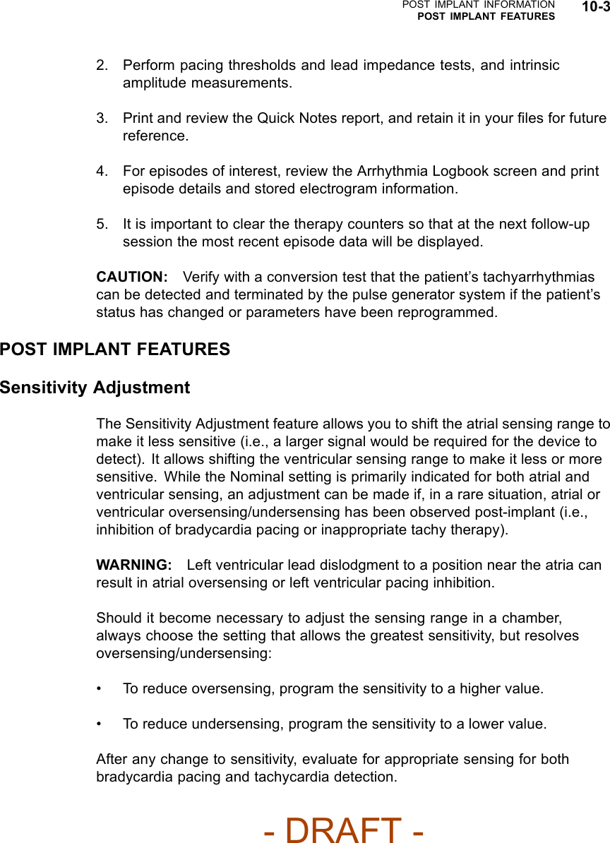 POST IMPLANT INFORMATIONPOST IMPLANT FEATURES 10-32. Perform pacing thresholds and lead impedance tests, and intrinsicamplitude measurements.3. Print and review the Quick Notes report, and retain it in your ﬁles for futurereference.4. For episodes of interest, review the Arrhythmia Logbook screen and printepisode details and stored electrogram information.5. It is important to clear the therapy counters so that at the next follow-upsession the most recent episode data will be displayed.CAUTION: Verify with a conversion test that the patient’s tachyarrhythmiascan be detected and terminated by the pulse generator system if the patient’sstatus has changed or parameters have been reprogrammed.POST IMPLANT FEATURESSensitivity AdjustmentThe Sensitivity Adjustment feature allows you to shift the atrial sensing range tomake it less sensitive (i.e., a larger signal would be required for the device todetect). It allows shifting the ventricular sensing range to make it less or moresensitive. While the Nominal setting is primarily indicated for both atrial andventricular sensing, an adjustment can be made if, in a rare situation, atrial orventricular oversensing/undersensing has been observed post-implant (i.e.,inhibition of bradycardia pacing or inappropriate tachy therapy).WARNING: Left ventricular lead dislodgment to a position near the atria canresult in atrial oversensing or left ventricular pacing inhibition.Should it become necessary to adjust the sensing range in a chamber,always choose the setting that allows the greatest sensitivity, but resolvesoversensing/undersensing:• To reduce oversensing, program the sensitivity to a higher value.• To reduce undersensing, program the sensitivity to a lower value.After any change to sensitivity, evaluate for appropriate sensing for bothbradycardia pacing and tachycardia detection.- DRAFT -