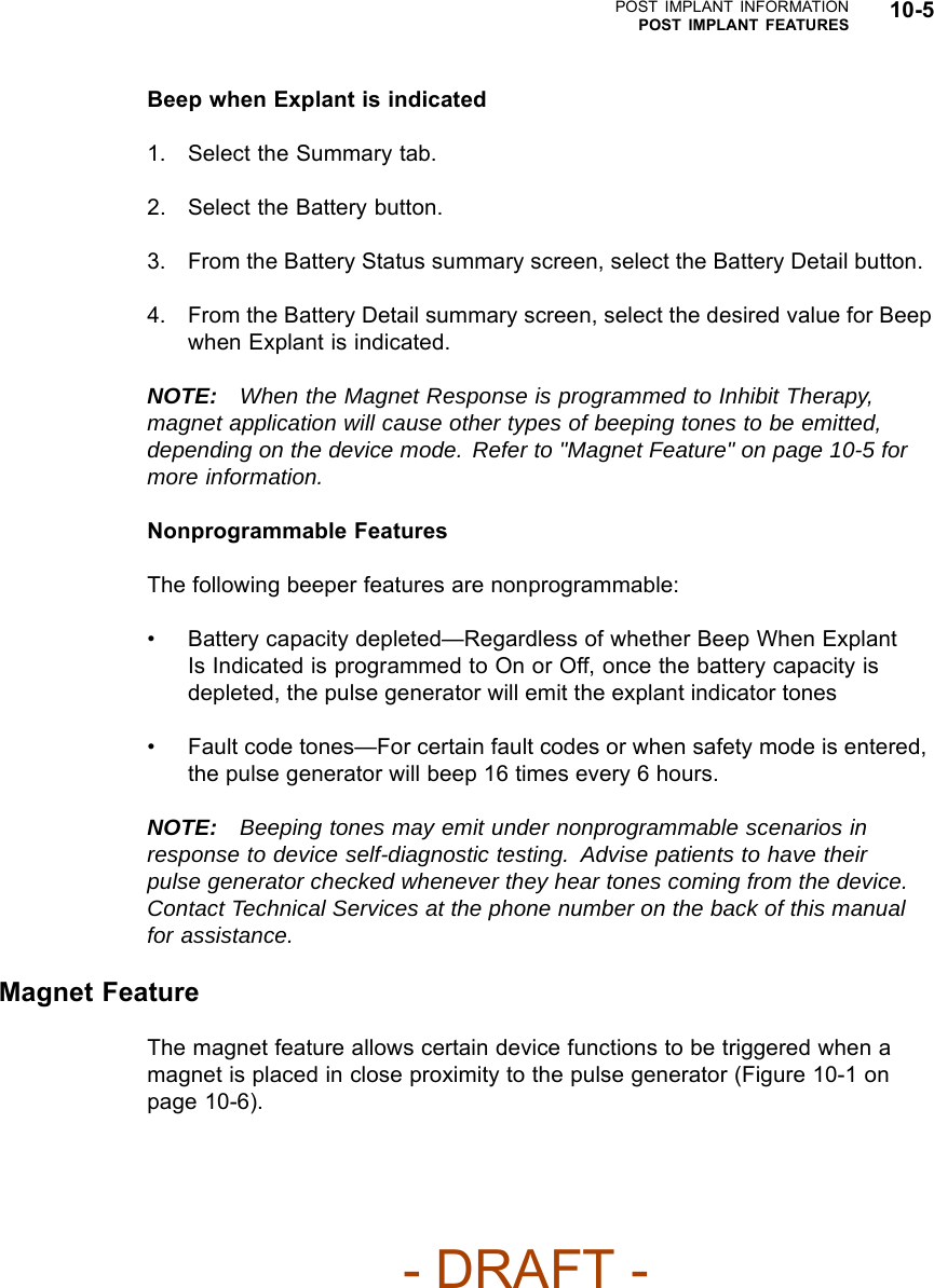 POST IMPLANT INFORMATIONPOST IMPLANT FEATURES 10-5Beep when Explant is indicated1. Select the Summary tab.2. Select the Battery button.3. From the Battery Status summary screen, select the Battery Detail button.4. From the Battery Detail summary screen, select the desired value for Beepwhen Explant is indicated.NOTE: When the Magnet Response is programmed to Inhibit Therapy,magnet application will cause other types of beeping tones to be emitted,depending on the device mode. Refer to &quot;Magnet Feature&quot; on page 10-5 formore information.Nonprogrammable FeaturesThe following beeper features are nonprogrammable:• Battery capacity depleted—Regardless of whether Beep When ExplantIs Indicated is programmed to On or Off, once the battery capacity isdepleted, the pulse generator will emit the explant indicator tones• Fault code tones—For certain fault codes or when safety mode is entered,the pulse generator will beep 16 times every 6 hours.NOTE: Beeping tones may emit under nonprogrammable scenarios inresponse to device self-diagnostic testing. Advise patients to have theirpulse generator checked whenever they hear tones coming from the device.Contact Technical Services at the phone number on the back of this manualfor assistance.Magnet FeatureThe magnet feature allows certain device functions to be triggered when amagnet is placed in close proximity to the pulse generator (Figure 10-1 onpage 10-6).- DRAFT -