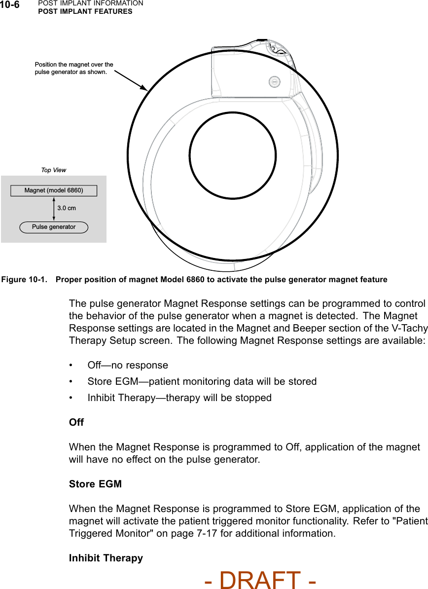 10-6 POST IMPLANT INFORMATIONPOST IMPLANT FEATURESPosition the magnet over the pulse generator as shown.Magnet (model 6860)3.0 cmPulse generatorTop ViewFigure 10-1. Proper position of magnet Model 6860 to activate the pulse generator magnet featureThe pulse generator Magnet Response settings can be programmed to controlthe behavior of the pulse generator when a magnet is detected. The MagnetResponse settings are located in the Magnet and Beeper section of the V-TachyTherapy Setup screen. The following Magnet Response settings are available:• Off—no response• Store EGM—patient monitoring data will be stored• Inhibit Therapy—therapy will be stoppedOffWhen the Magnet Response is programmed to Off, application of the magnetwill have no effect on the pulse generator.Store EGMWhen the Magnet Response is programmed to Store EGM, application of themagnet will activate the patient triggered monitor functionality. Refer to &quot;PatientTriggered Monitor&quot; on page 7-17 for additional information.Inhibit Therapy- DRAFT -