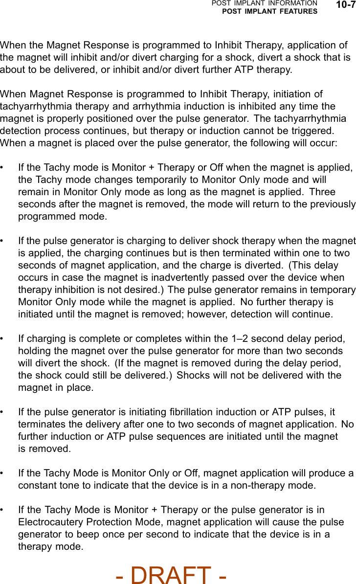 POST IMPLANT INFORMATIONPOST IMPLANT FEATURES 10-7When the Magnet Response is programmed to Inhibit Therapy, application ofthe magnet will inhibit and/or divert charging for a shock, divert a shock that isabout to be delivered, or inhibit and/or divert further ATP therapy.When Magnet Response is programmed to Inhibit Therapy, initiation oftachyarrhythmia therapy and arrhythmia induction is inhibited any time themagnet is properly positioned over the pulse generator. The tachyarrhythmiadetection process continues, but therapy or induction cannot be triggered.When a magnet is placed over the pulse generator, the following will occur:• If the Tachy mode is Monitor + Therapy or Off when the magnet is applied,the Tachy mode changes temporarily to Monitor Only mode and willremain in Monitor Only mode as long as the magnet is applied. Threeseconds after the magnet is removed, the mode will return to the previouslyprogrammed mode.• If the pulse generator is charging to deliver shock therapy when the magnetis applied, the charging continues but is then terminated within one to twoseconds of magnet application, and the charge is diverted. (This delayoccurs in case the magnet is inadvertently passed over the device whentherapy inhibition is not desired.) The pulse generator remains in temporaryMonitor Only mode while the magnet is applied. No further therapy isinitiated until the magnet is removed; however, detection will continue.• If charging is complete or completes within the 1–2 second delay period,holding the magnet over the pulse generator for more than two secondswill divert the shock. (If the magnet is removed during the delay period,the shock could still be delivered.) Shocks will not be delivered with themagnet in place.• If the pulse generator is initiating ﬁbrillation induction or ATP pulses, itterminates the delivery after one to two seconds of magnet application. Nofurther induction or ATP pulse sequences are initiated until the magnetis removed.• If the Tachy Mode is Monitor Only or Off, magnet application will produce aconstant tone to indicate that the device is in a non-therapy mode.• If the Tachy Mode is Monitor + Therapy or the pulse generator is inElectrocautery Protection Mode, magnet application will cause the pulsegenerator to beep once per second to indicate that the device is in atherapy mode.- DRAFT -