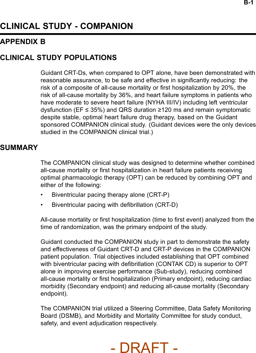B-1CLINICAL STUDY - COMPANIONAPPENDIX BCLINICAL STUDY POPULATIONSGuidant CRT-Ds, when compared to OPT alone, have been demonstrated withreasonable assurance, to be safe and effective in signiﬁcantly reducing: therisk of a composite of all-cause mortality or ﬁrst hospitalization by 20%, therisk of all-cause mortality by 36%, and heart failure symptoms in patients whohave moderate to severe heart failure (NYHA III/IV) including left ventriculardysfunction (EF ≤35%) and QRS duration ≥120 ms and remain symptomaticdespite stable, optimal heart failure drug therapy, based on the Guidantsponsored COMPANION clinical study. (Guidant devices were the only devicesstudied in the COMPANION clinical trial.)SUMMARYThe COMPANION clinical study was designed to determine whether combinedall-cause mortality or ﬁrst hospitalization in heart failure patients receivingoptimal pharmacologic therapy (OPT) can be reduced by combining OPT andeither of the following:• Biventricular pacing therapy alone (CRT-P)• Biventricular pacing with deﬁbrillation (CRT-D)All-cause mortality or ﬁrst hospitalization (time to ﬁrst event) analyzed from thetime of randomization, was the primary endpoint of the study.Guidant conducted the COMPANION study in part to demonstrate the safetyand effectiveness of Guidant CRT-D and CRT-P devices in the COMPANIONpatient population. Trial objectives included establishing that OPT combinedwith biventricular pacing with deﬁbrillation (CONTAK CD) is superior to OPTalone in improving exercise performance (Sub-study), reducing combinedall-cause mortality or ﬁrst hospitalization (Primary endpoint), reducing cardiacmorbidity (Secondary endpoint) and reducing all-cause mortality (Secondaryendpoint).The COMPANION trial utilized a Steering Committee, Data Safety MonitoringBoard (DSMB), and Morbidity and Mortality Committee for study conduct,safety, and event adjudication respectively.- DRAFT -