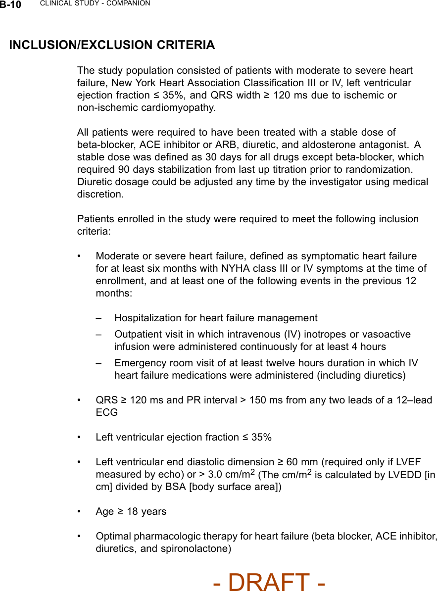 B-10 CLINICAL STUDY - COMPANIONINCLUSION/EXCLUSION CRITERIAThe study population consisted of patients with moderate to severe heartfailure, New York Heart Association Classiﬁcation III or IV, left ventricularejection fraction ≤35%, and QRS width ≥120 ms due to ischemic ornon-ischemic cardiomyopathy.All patients were required to have been treated with a stable dose ofbeta-blocker, ACE inhibitor or ARB, diuretic, and aldosterone antagonist. Astable dose was deﬁned as 30 days for all drugs except beta-blocker, whichrequired 90 days stabilization from last up titration prior to randomization.Diuretic dosage could be adjusted any time by the investigator using medicaldiscretion.Patients enrolled in the study were required to meet the following inclusioncriteria:• Moderate or severe heart failure, deﬁned as symptomatic heart failurefor at least six months with NYHA class III or IV symptoms at the time ofenrollment, and at least one of the following events in the previous 12months:– Hospitalization for heart failure management– Outpatient visit in which intravenous (IV) inotropes or vasoactiveinfusion were administered continuously for at least 4 hours– Emergency room visit of at least twelve hours duration in which IVheart failure medications were administered (including diuretics)•QRS≥120 ms and PR interval &gt; 150 ms from any two leads of a 12–leadECG• Left ventricular ejection fraction ≤35%• Left ventricular end diastolic dimension ≥60 mm (required only if LVEFmeasured by echo) or &gt; 3.0 cm/m2(The cm/m2is calculated by LVEDD [incm] divided by BSA [body surface area])•Age≥18 years• Optimal pharmacologic therapy for heart failure (beta blocker, ACE inhibitor,diuretics, and spironolactone)- DRAFT -