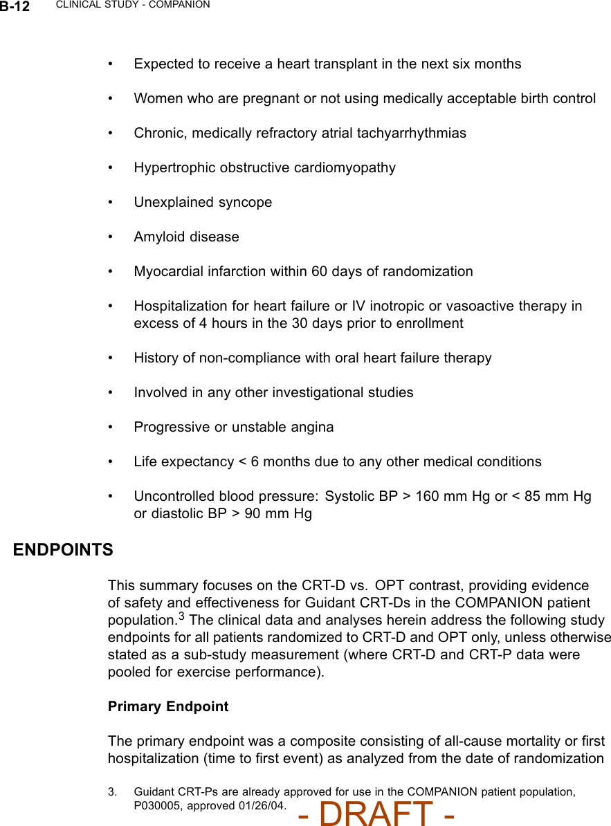 B-12 CLINICAL STUDY - COMPANION• Expected to receive a heart transplant in the next six months• Women who are pregnant or not using medically acceptable birth control• Chronic, medically refractory atrial tachyarrhythmias• Hypertrophic obstructive cardiomyopathy• Unexplained syncope• Amyloid disease• Myocardial infarction within 60 days of randomization• Hospitalization for heart failure or IV inotropic or vasoactive therapy inexcess of 4 hours in the 30 days prior to enrollment• History of non-compliance with oral heart failure therapy• Involved in any other investigational studies• Progressive or unstable angina• Life expectancy &lt; 6 months due to any other medical conditions• Uncontrolled blood pressure: Systolic BP &gt; 160 mm Hg or &lt; 85 mm Hgor diastolic BP &gt; 90 mm HgENDPOINTSThis summary focuses on the CRT-D vs. OPT contrast, providing evidenceof safety and effectiveness for Guidant CRT-Ds in the COMPANION patientpopulation.3The clinical data and analyses herein address the following studyendpoints for all patients randomized to CRT-D and OPT only, unless otherwisestated as a sub-study measurement (where CRT-D and CRT-P data werepooled for exercise performance).Primary EndpointThe primary endpoint was a composite consisting of all-cause mortality or ﬁrsthospitalization (time to ﬁrst event) as analyzed from the date of randomization3. Guidant CRT-Ps are already approved for use in the COMPANION patient population,P030005, approved 01/26/04.- DRAFT -