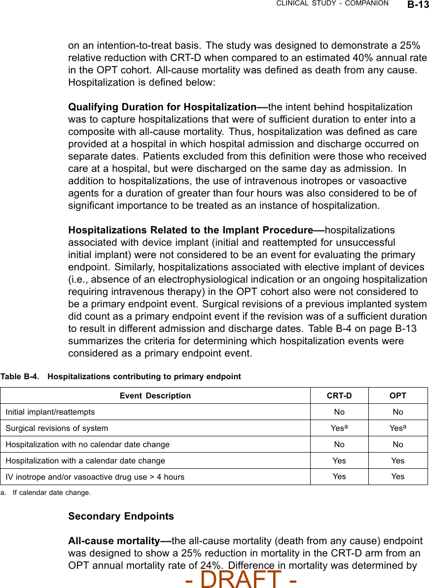 CLINICAL STUDY - COMPANION B-13on an intention-to-treat basis. The study was designed to demonstrate a 25%relative reduction with CRT-D when compared to an estimated 40% annual ratein the OPT cohort. All-cause mortality was deﬁned as death from any cause.Hospitalization is deﬁned below:Qualifying Duration for Hospitalization––the intent behind hospitalizationwas to capture hospitalizations that were of sufﬁcient duration to enter into acomposite with all-cause mortality. Thus, hospitalization was deﬁned as careprovided at a hospital in which hospital admission and discharge occurred onseparate dates. Patients excluded from this deﬁnition were those who receivedcare at a hospital, but were discharged on the same day as admission. Inaddition to hospitalizations, the use of intravenous inotropes or vasoactiveagents for a duration of greater than four hours was also considered to be ofsigniﬁcant importance to be treated as an instance of hospitalization.Hospitalizations Related to the Implant Procedure––hospitalizationsassociated with device implant (initial and reattempted for unsuccessfulinitial implant) were not considered to be an event for evaluating the primaryendpoint. Similarly, hospitalizations associated with elective implant of devices(i.e., absence of an electrophysiological indication or an ongoing hospitalizationrequiring intravenous therapy) in the OPT cohort also were not considered tobe a primary endpoint event. Surgical revisions of a previous implanted systemdid count as a primary endpoint event if the revision was of a sufﬁcient durationto result in different admission and discharge dates. Table B-4 on page B-13summarizes the criteria for determining which hospitalization events wereconsidered as a primary endpoint event.Table B-4. Hospitalizations contributing to primary endpointEvent Description CRT-D OPTInitial implant/reattempts No NoSurgical revisions of system YesaYe saHospitalization with no calendar date change No NoHospitalization with a calendar date change Yes YesIV inotrope and/or vasoactive drug use &gt; 4 hours Yes Yesa. If calendar date change.Secondary EndpointsAll-cause mortality––the all-cause mortality (death from any cause) endpointwas designed to show a 25% reduction in mortality in the CRT-D arm from anOPT annual mortality rate of 24%. Difference in mortality was determined by- DRAFT -