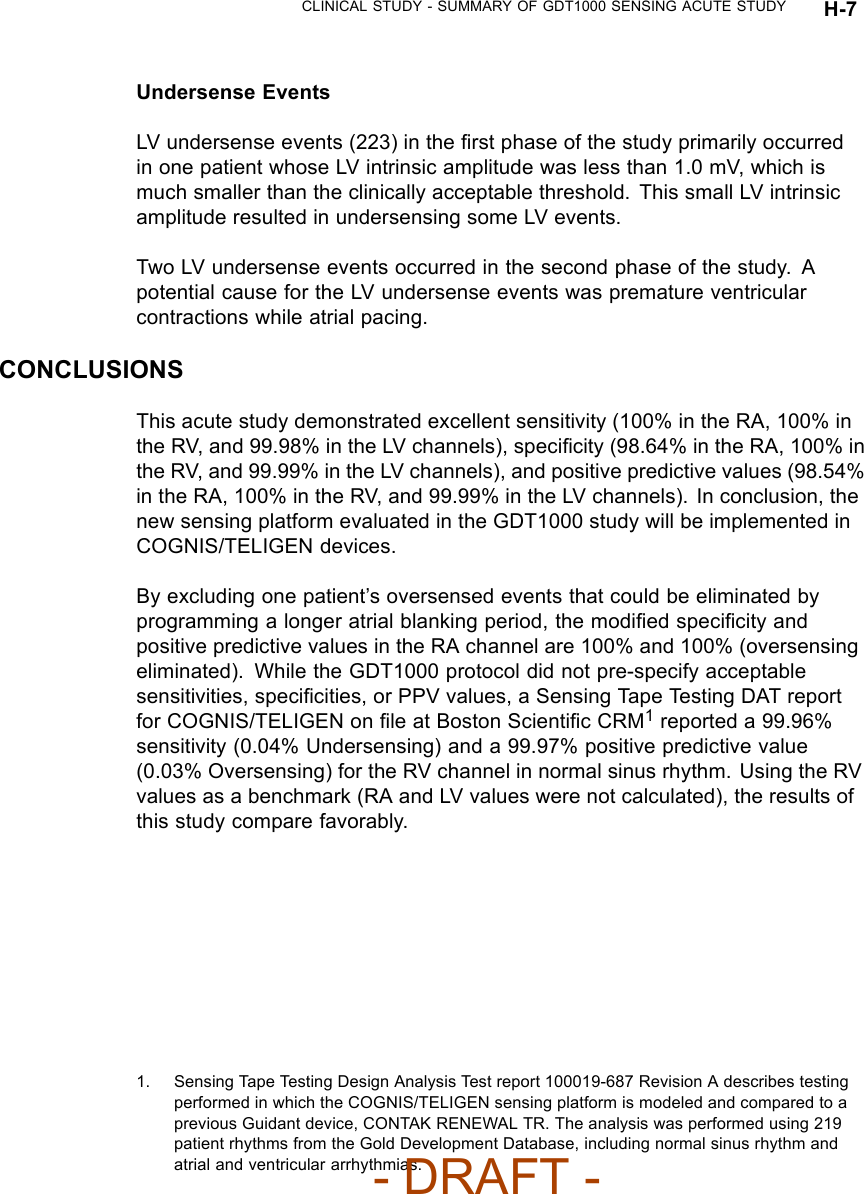 CLINICAL STUDY - SUMMARY OF GDT1000 SENSING ACUTE STUDY H-7Undersense EventsLV undersense events (223) in the ﬁrst phase of the study primarily occurredin one patient whose LV intrinsic amplitude was less than 1.0 mV, which ismuch smaller than the clinically acceptable threshold. This small LV intrinsicamplitude resulted in undersensing some LV events.Two LV undersense events occurred in the second phase of the study. Apotential cause for the LV undersense events was premature ventricularcontractions while atrial pacing.CONCLUSIONSThis acute study demonstrated excellent sensitivity (100% in the RA, 100% inthe RV, and 99.98% in the LV channels), speciﬁcity (98.64% in the RA, 100% inthe RV, and 99.99% in the LV channels), and positive predictive values (98.54%in the RA, 100% in the RV, and 99.99% in the LV channels). In conclusion, thenew sensing platform evaluated in the GDT1000 study will be implemented inCOGNIS/TELIGEN devices.By excluding one patient’s oversensed events that could be eliminated byprogramming a longer atrial blanking period, the modiﬁed speciﬁcity andpositive predictive values in the RA channel are 100% and 100% (oversensingeliminated). While the GDT1000 protocol did not pre-specify acceptablesensitivities, speciﬁcities, or PPV values, a Sensing Tape Testing DAT reportfor COGNIS/TELIGEN on ﬁle at Boston ScientiﬁcCRM1reported a 99.96%sensitivity (0.04% Undersensing) and a 99.97% positive predictive value(0.03% Oversensing) for the RV channel in normal sinus rhythm. Using the RVvalues as a benchmark (RA and LV values were not calculated), the results ofthis study compare favorably.1. Sensing Tape Testing Design Analysis Test report 100019-687 Revision A describes testingperformed in which the COGNIS/TELIGEN sensing platform is modeled and compared to aprevious Guidant device, CONTAK RENEWAL TR. The analysis was performed using 219patient rhythms from the Gold Development Database, including normal sinus rhythm andatrial and ventricular arrhythmias.- DRAFT -