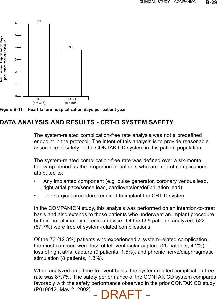 CLINICAL STUDY - COMPANION B-296421305.93.8OPT(n = 308)CRT-D(n = 595)Heart Failure Hospitalization Days per Patient-Year of Follow-up5Figure B-11. Heart failure hospitalization days per patient yearDATA ANALYSIS AND RESULTS - CRT-D SYSTEM SAFETYThe system-related complication-free rate analysis was not a predeﬁnedendpoint in the protocol. The intent of this analysis is to provide reasonableassurance of safety of the CONTAK CD system in this patient population.The system-related complication-free rate was deﬁned over a six-monthfollow-up period as the proportion of patients who are free of complicationsattributed to:• Any implanted component (e.g, pulse generator, coronary venous lead,right atrial pace/sense lead, cardioversion/deﬁbrillation lead)• The surgical procedure required to implant the CRT-D systemIn the COMPANION study, this analysis was performed on an intention-to-treatbasis and also extends to those patients who underwent an implant procedurebut did not ultimately receive a device. Of the 595 patients analyzed, 522(87.7%) were free of system-related complications.Of the 73 (12.3%) patients who experienced a system-related complication,the most common were loss of left ventricular capture (25 patients, 4.2%),loss of right atrial capture (9 patients, 1.5%), and phrenic nerve/diaphragmaticstimulation (8 patients, 1.3%).When analyzed on a time-to-event basis, the system-related complication-freerate was 87.7%. The safety performance of the CONTAK CD system comparesfavorably with the safety performance observed in the prior CONTAK CD study(P010012, May 2, 2002).- DRAFT -