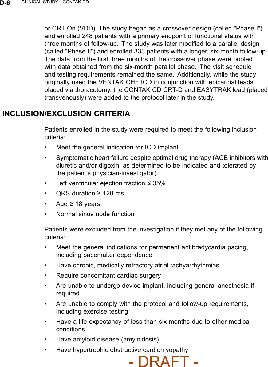 D-6 CLINICAL STUDY - CONTAK CDor CRT On (VDD). The study began as a crossover design (called &quot;Phase I&quot;)and enrolled 248 patients with a primary endpoint of functional status withthree months of follow-up. The study was later modiﬁed to a parallel design(called &quot;Phase II&quot;) and enrolled 333 patients with a longer, six-month follow-up.Thedatafromtheﬁrst three months of the crossover phase were pooledwith data obtained from the six-month parallel phase. The visit scheduleand testing requirements remained the same. Additionally, while the studyoriginally used the VENTAK CHF ICD in conjunction with epicardial leadsplaced via thoracotomy, the CONTAK CD CRT-D and EASYTRAK lead (placedtransvenously) were added to the protocol later in the study.INCLUSION/EXCLUSION CRITERIAPatients enrolled in the study were required to meet the following inclusioncriteria:• Meet the general indication for ICD implant• Symptomatic heart failure despite optimal drug therapy (ACE inhibitors withdiuretic and/or digoxin, as determined to be indicated and tolerated bythe patient’s physician-investigator)• Left ventricular ejection fraction ≤35%• QRS duration ≥120 ms•Age≥18 years• Normal sinus node functionPatients were excluded from the investigation if they met any of the followingcriteria:• Meet the general indications for permanent antibradycardia pacing,including pacemaker dependence• Have chronic, medically refractory atrial tachyarrhythmias• Require concomitant cardiac surgery• Are unable to undergo device implant, including general anesthesia ifrequired• Are unable to comply with the protocol and follow-up requirements,including exercise testing• Have a life expectancy of less than six months due to other medicalconditions• Have amyloid disease (amyloidosis)• Have hypertrophic obstructive cardiomyopathy- DRAFT -