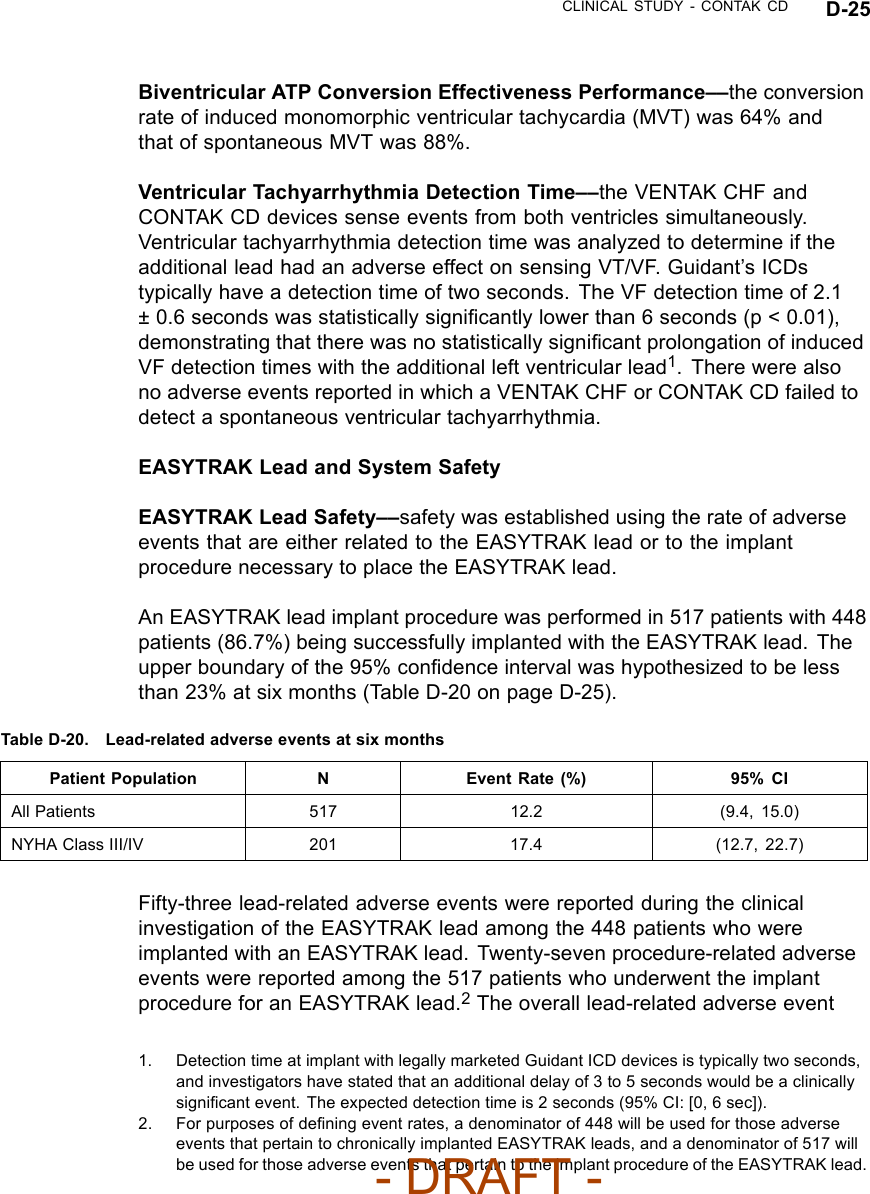CLINICAL STUDY - CONTAK CD D-25Biventricular ATP Conversion Effectiveness Performance––the conversionrate of induced monomorphic ventricular tachycardia (MVT) was 64% andthat of spontaneous MVT was 88%.Ventricular Tachyarrhythmia Detection Time––the VENTAK CHF andCONTAK CD devices sense events from both ventricles simultaneously.Ventricular tachyarrhythmia detection time was analyzed to determine if theadditional lead had an adverse effect on sensing VT/VF. Guidant’s ICDstypically have a detection time of two seconds. The VF detection time of 2.1± 0.6 seconds was statistically signiﬁcantly lower than 6 seconds (p &lt; 0.01),demonstrating that there was no statistically signiﬁcant prolongation of inducedVF detection times with the additional left ventricular lead1.Therewerealsono adverse events reported in which a VENTAK CHF or CONTAK CD failed todetect a spontaneous ventricular tachyarrhythmia.EASYTRAK Lead and System SafetyEASYTRAK Lead Safety––safety was established using the rate of adverseevents that are either related to the EASYTRAK lead or to the implantprocedure necessary to place the EASYTRAK lead.An EASYTRAK lead implant procedure was performed in 517 patients with 448patients (86.7%) being successfully implanted with the EASYTRAK lead. Theupper boundary of the 95% conﬁdence interval was hypothesized to be lessthan 23% at six months (Table D-20 on page D-25).Table D-20. Lead-related adverse events at six monthsPatient Population N Event Rate (%) 95% CIAll Patients 517 12.2 (9.4, 15.0)NYHA Class III/IV 201 17.4 (12.7, 22.7)Fifty-three lead-related adverse events were reported during the clinicalinvestigation of the EASYTRAK lead among the 448 patients who wereimplanted with an EASYTRAK lead. Twenty-seven procedure-related adverseevents were reported among the 517 patients who underwent the implantprocedure for an EASYTRAK lead.2The overall lead-related adverse event1. Detection time at implant with legally marketed Guidant ICD devices is typically two seconds,and investigators have stated that an additional delay of 3 to 5 seconds would be a clinicallysigniﬁcant event. The expected detection time is 2 seconds (95% CI: [0, 6 sec]).2. For purposes of deﬁning event rates, a denominator of 448 will be used for those adverseevents that pertain to chronically implanted EASYTRAK leads, and a denominator of 517 willbe used for those adverse events that pertain to the implant procedure of the EASYTRAK lead.- DRAFT -