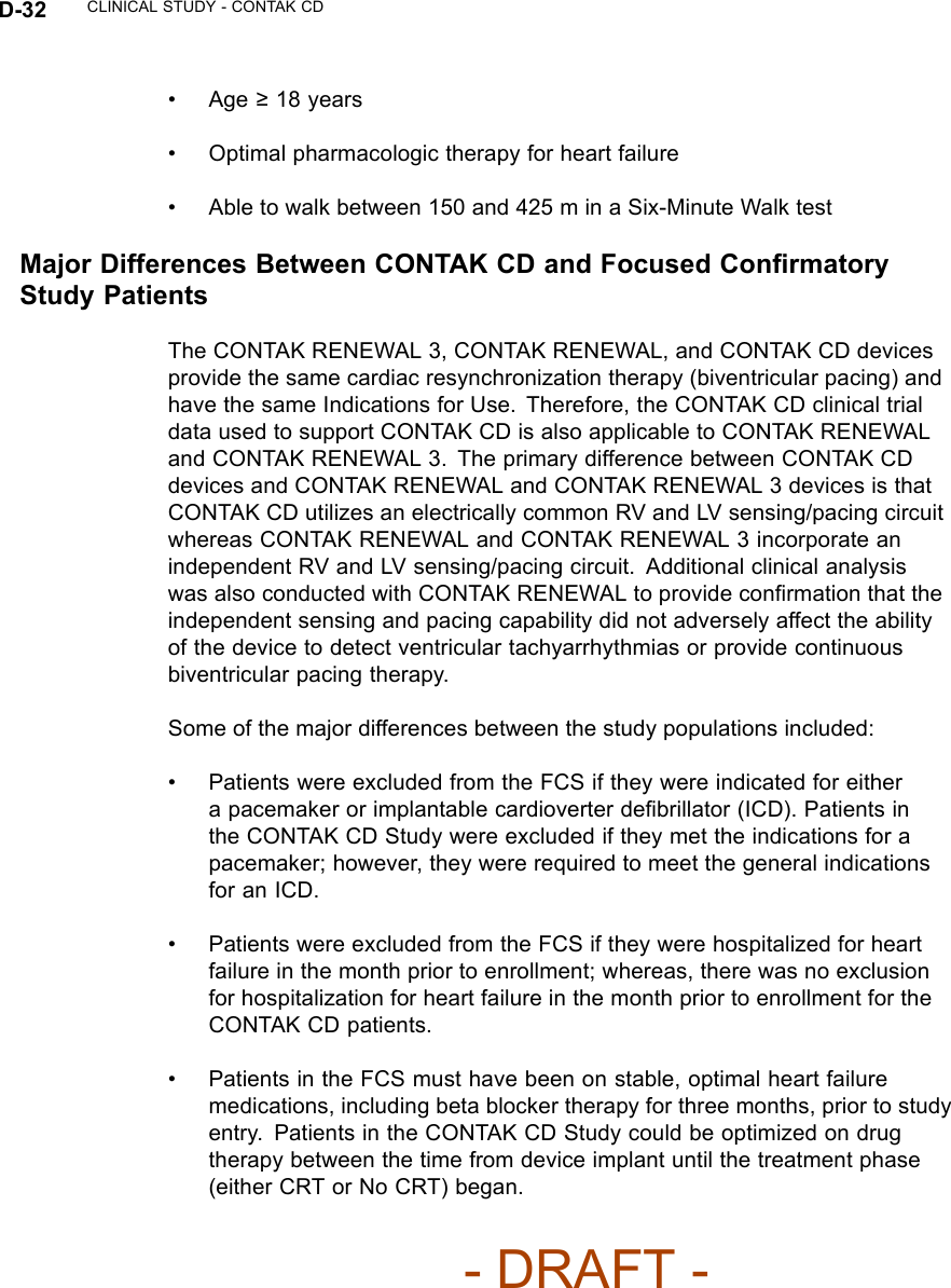 D-32 CLINICAL STUDY - CONTAK CD•Age≥18 years• Optimal pharmacologic therapy for heart failure• Abletowalkbetween150and425minaSix-MinuteWalktestMajor Differences Between CONTAK CD and Focused ConﬁrmatoryStudy PatientsThe CONTAK RENEWAL 3, CONTAK RENEWAL, and CONTAK CD devicesprovide the same cardiac resynchronization therapy (biventricular pacing) andhave the same Indications for Use. Therefore, the CONTAK CD clinical trialdata used to support CONTAK CD is also applicable to CONTAK RENEWALand CONTAK RENEWAL 3. The primary difference between CONTAK CDdevices and CONTAK RENEWAL and CONTAK RENEWAL 3 devices is thatCONTAK CD utilizes an electrically common RV and LV sensing/pacing circuitwhereas CONTAK RENEWAL and CONTAK RENEWAL 3 incorporate anindependent RV and LV sensing/pacing circuit. Additional clinical analysiswas also conducted with CONTAK RENEWAL to provide conﬁrmation that theindependent sensing and pacing capability did not adversely affect the abilityof the device to detect ventricular tachyarrhythmias or provide continuousbiventricular pacing therapy.Some of the major differences between the study populations included:• Patients were excluded from the FCS if they were indicated for eithera pacemaker or implantable cardioverter deﬁbrillator (ICD). Patients inthe CONTAK CD Study were excluded if they met the indications for apacemaker; however, they were required to meet the general indicationsfor an ICD.• Patients were excluded from the FCS if they were hospitalized for heartfailure in the month prior to enrollment; whereas, there was no exclusionfor hospitalization for heart failure in the month prior to enrollment for theCONTAK CD patients.• Patients in the FCS must have been on stable, optimal heart failuremedications, including beta blocker therapy for three months, prior to studyentry. Patients in the CONTAK CD Study could be optimized on drugtherapy between the time from device implant until the treatment phase(either CRT or No CRT) began.- DRAFT -
