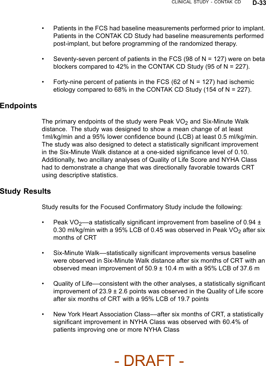 CLINICAL STUDY - CONTAK CD D-33• Patients in the FCS had baseline measurements performed prior to implant.Patients in the CONTAK CD Study had baseline measurements performedpost-implant, but before programming of the randomized therapy.• Seventy-seven percent of patients in the FCS (98 of N = 127) were on betablockers compared to 42% in the CONTAK CD Study (95 of N = 227).• Forty-nine percent of patients in the FCS (62 of N = 127) had ischemicetiology compared to 68% in the CONTAK CD Study (154 of N = 227).EndpointsThe primary endpoints of the study were Peak VO2and Six-Minute Walkdistance. The study was designed to show a mean change of at least1ml/kg/min and a 95% lower conﬁdence bound (LCB) at least 0.5 ml/kg/min.The study was also designed to detect a statistically signiﬁcant improvementin the Six-Minute Walk distance at a one-sided signiﬁcance level of 0.10.Additionally, two ancillary analyses of Quality of Life Score and NYHA Classhad to demonstrate a change that was directionally favorable towards CRTusing descriptive statistics.Study ResultsStudy results for the Focused Conﬁrmatory Study include the following:•PeakVO2––a statistically signiﬁcant improvement from baseline of 0.94 ±0.30 ml/kg/min with a 95% LCB of 0.45 was observed in Peak VO2after sixmonths of CRT• Six-Minute Walk––statistically signiﬁcant improvements versus baselinewere observed in Six-Minute Walk distance after six months of CRT with anobserved mean improvement of 50.9 ± 10.4 m with a 95% LCB of 37.6 m• Quality of Life––consistent with the other analyses, a statistically signiﬁcantimprovement of 23.9 ± 2.6 points was observed in the Quality of Life scoreafter six months of CRT with a 95% LCB of 19.7 points• New York Heart Association Class––after six months of CRT, a statisticallysigniﬁcant improvement in NYHA Class was observed with 60.4% ofpatients improving one or more NYHA Class- DRAFT -