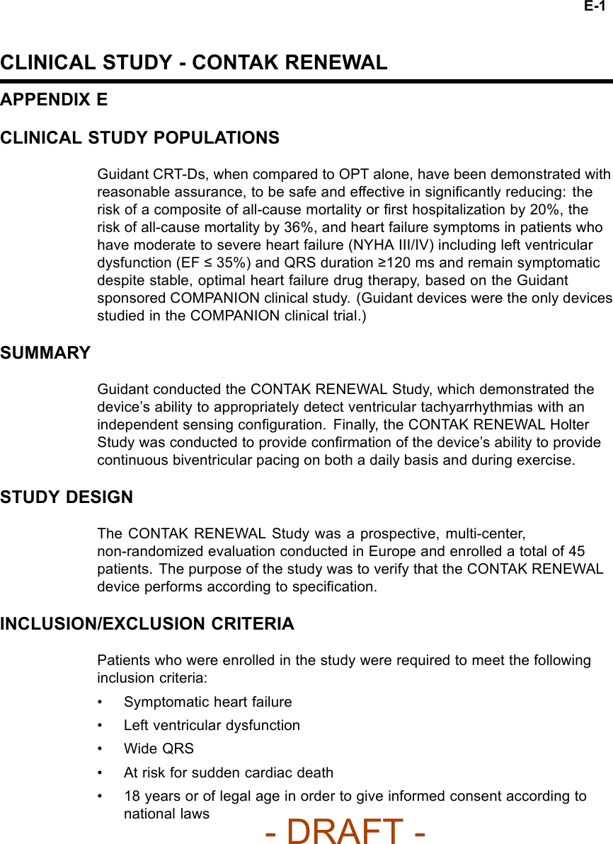 E-1CLINICAL STUDY - CONTAK RENEWALAPPENDIX ECLINICAL STUDY POPULATIONSGuidant CRT-Ds, when compared to OPT alone, have been demonstrated withreasonable assurance, to be safe and effective in signiﬁcantly reducing: therisk of a composite of all-cause mortality or ﬁrst hospitalization by 20%, therisk of all-cause mortality by 36%, and heart failure symptoms in patients whohave moderate to severe heart failure (NYHA III/IV) including left ventriculardysfunction (EF ≤35%) and QRS duration ≥120 ms and remain symptomaticdespite stable, optimal heart failure drug therapy, based on the Guidantsponsored COMPANION clinical study. (Guidant devices were the only devicesstudied in the COMPANION clinical trial.)SUMMARYGuidant conducted the CONTAK RENEWAL Study, which demonstrated thedevice’s ability to appropriately detect ventricular tachyarrhythmias with anindependent sensing conﬁguration. Finally, the CONTAK RENEWAL HolterStudy was conducted to provide conﬁrmation of the device’s ability to providecontinuous biventricular pacing on both a daily basis and during exercise.STUDY DESIGNThe CONTAK RENEWAL Study was a prospective, multi-center,non-randomized evaluation conducted in Europe and enrolled a total of 45patients. The purpose of the study was to verify that the CONTAK RENEWALdevice performs according to speciﬁcation.INCLUSION/EXCLUSION CRITERIAPatients who were enrolled in the study were required to meet the followinginclusion criteria:• Symptomatic heart failure• Left ventricular dysfunction•WideQRS• At risk for sudden cardiac death• 18 years or of legal age in order to give informed consent according tonational laws- DRAFT -