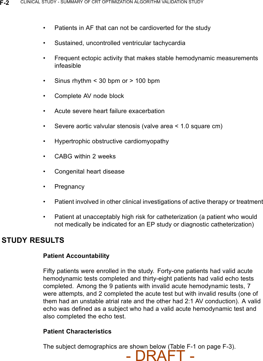 F-2 CLINICAL STUDY - SUMMARY OF CRT OPTIMIZATION ALGORITHM VALIDATION STUDY• Patients in AF that can not be cardioverted for the study• Sustained, uncontrolled ventricular tachycardia• Frequent ectopic activity that makes stable hemodynamic measurementsinfeasible• Sinus rhythm &lt; 30 bpm or &gt; 100 bpm• Complete AV node block• Acute severe heart failure exacerbation• Severeaorticvalvularstenosis(valvearea&lt;1.0squarecm)• Hypertrophic obstructive cardiomyopathy• CABG within 2 weeks• Congenital heart disease• Pregnancy• Patient involved in other clinical investigations of active therapy or treatment• Patient at unacceptably high risk for catheterization (a patient who wouldnot medically be indicated for an EP study or diagnostic catheterization)STUDY RESULTSPatient AccountabilityFifty patients were enrolled in the study. Forty-one patients had valid acutehemodynamic tests completed and thirty-eight patients had valid echo testscompleted. Among the 9 patients with invalid acute hemodynamic tests, 7were attempts, and 2 completed the acute test but with invalid results (one ofthem had an unstable atrial rate and the other had 2:1 AV conduction). A validecho was deﬁned as a subject who had a valid acute hemodynamic test andalso completed the echo test.Patient CharacteristicsThe subject demographics are shown below (Table F-1 on page F-3).- DRAFT -
