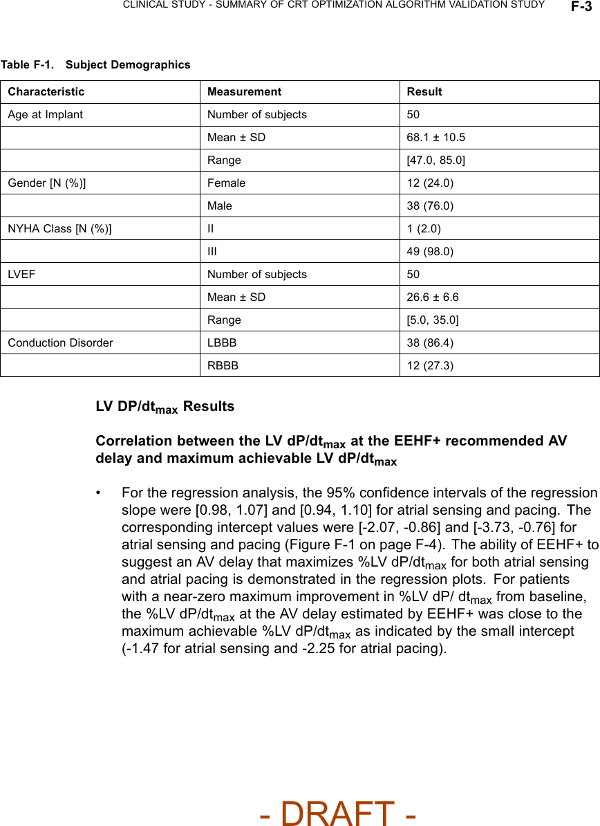 CLINICAL STUDY - SUMMARY OF CRT OPTIMIZATION ALGORITHM VALIDATION STUDY F-3Table F-1. Subject DemographicsCharacteristic Measurement ResultAge at Implant Number of subjects 50Mean ± SD 68.1 ± 10.5Range [47.0, 85.0]Gender [N (%)] Female 12 (24.0)Male 38 (76.0)NYHA Class [N (%)] II 1(2.0)III 49 (98.0)LVEF Number of subjects 50Mean ± SD 26.6 ± 6.6Range [5.0, 35.0]Conduction Disorder LBBB 38 (86.4)RBBB 12 (27.3)LV DP/dtmax ResultsCorrelation between the LV dP/dtmax at the EEHF+ recommended AVdelay and maximum achievable LV dP/dtmax• For the regression analysis, the 95% conﬁdence intervals of the regressionslope were [0.98, 1.07] and [0.94, 1.10] for atrial sensing and pacing. Thecorresponding intercept values were [-2.07, -0.86] and [-3.73, -0.76] foratrial sensing and pacing (Figure F-1 on page F-4). The ability of EEHF+ tosuggest an AV delay that maximizes %LV dP/dtmax for both atrial sensingand atrial pacing is demonstrated in the regression plots. For patientswith a near-zero maximum improvement in %LV dP/ dtmax from baseline,the %LV dP/dtmax at the AV delay estimated by EEHF+ was close to themaximum achievable %LV dP/dtmax as indicated by the small intercept(-1.47 for atrial sensing and -2.25 for atrial pacing).- DRAFT -