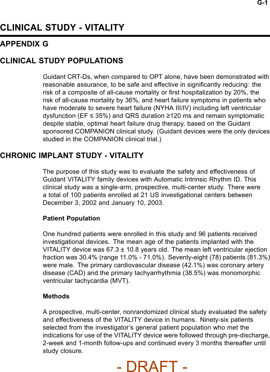G-1CLINICAL STUDY - VITALITYAPPENDIX GCLINICAL STUDY POPULATIONSGuidant CRT-Ds, when compared to OPT alone, have been demonstrated withreasonable assurance, to be safe and effective in signiﬁcantly reducing: therisk of a composite of all-cause mortality or ﬁrst hospitalization by 20%, therisk of all-cause mortality by 36%, and heart failure symptoms in patients whohave moderate to severe heart failure (NYHA III/IV) including left ventriculardysfunction (EF ≤35%) and QRS duration ≥120 ms and remain symptomaticdespite stable, optimal heart failure drug therapy, based on the Guidantsponsored COMPANION clinical study. (Guidant devices were the only devicesstudied in the COMPANION clinical trial.)CHRONIC IMPLANT STUDY - VITALITYThe purpose of this study was to evaluate the safety and effectiveness ofGuidant VITALITY family devices with Automatic Intrinsic Rhythm ID. Thisclinical study was a single-arm, prospective, multi-center study. There werea total of 100 patients enrolled at 21 US investigational centers betweenDecember 3, 2002 and January 10, 2003.Patient PopulationOne hundred patients were enrolled in this study and 96 patients receivedinvestigational devices. The mean age of the patients implanted with theVITALITY device was 67.3 ± 10.8 years old. The mean left ventricular ejectionfraction was 30.4% (range 11.0% - 71.0%). Seventy-eight (78) patients (81.3%)were male. The primary cardiovascular disease (42.1%) was coronary arterydisease (CAD) and the primary tachyarrhythmia (38.5%) was monomorphicventricular tachycardia (MVT).MethodsA prospective, multi-center, nonrandomized clinical study evaluated the safetyand effectiveness of the VITALITY device in humans. Ninety-six patientsselected from the investigator’s general patient population who met theindications for use of the VITALITY device were followed through pre-discharge,2-week and 1-month follow-ups and continued every 3 months thereafter untilstudy closure.- DRAFT -