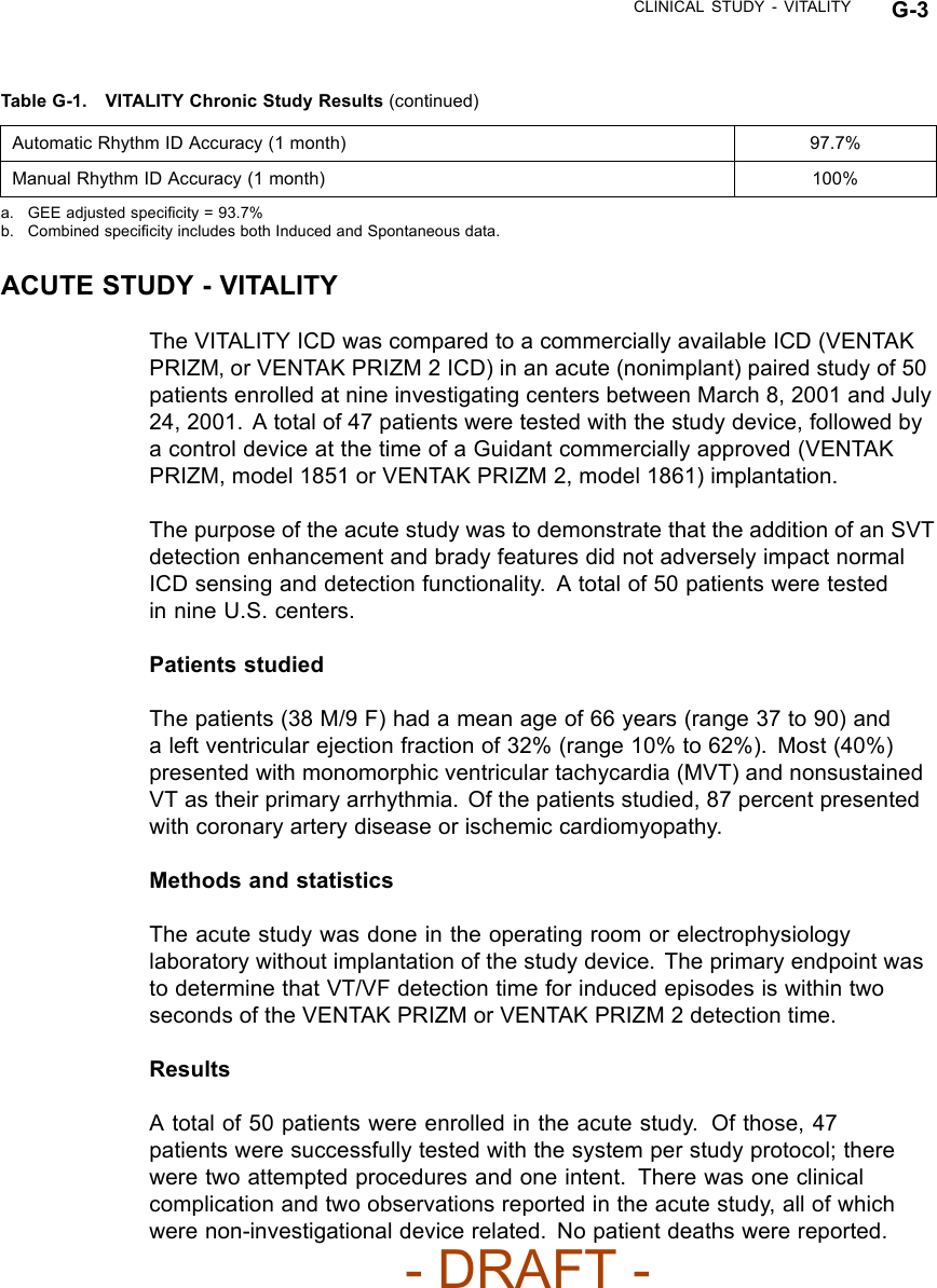 CLINICAL STUDY - VITALITY G-3Table G-1. VITALITY Chronic Study Results (continued)Automatic Rhythm ID Accuracy (1 month) 97.7%Manual Rhythm ID Accuracy (1 month) 100%a. GEE adjusted speciﬁcity = 93.7%b. Combined speciﬁcity includes both Induced and Spontaneous data.ACUTE STUDY - VITALITYThe VITALITY ICD was compared to a commercially available ICD (VENTAKPRIZM‚ or VENTAK PRIZM 2 ICD) in an acute (nonimplant) paired study of 50patients enrolled at nine investigating centers between March 8, 2001 and July24, 2001. A total of 47 patients were tested with the study device, followed bya control device at the time of a Guidant commercially approved (VENTAKPRIZM, model 1851 or VENTAK PRIZM 2, model 1861) implantation.The purpose of the acute study was to demonstrate that the addition of an SVTdetection enhancement and brady features did not adversely impact normalICD sensing and detection functionality. A total of 50 patients were testedin nine U.S. centers.Patients studiedThe patients (38 M/9 F) had a mean age of 66 years (range 37 to 90) anda left ventricular ejection fraction of 32% (range 10% to 62%). Most (40%)presented with monomorphic ventricular tachycardia (MVT) and nonsustainedVT as their primary arrhythmia. Of the patients studied, 87 percent presentedwith coronary artery disease or ischemic cardiomyopathy.Methods and statisticsThe acute study was done in the operating room or electrophysiologylaboratory without implantation of the study device. The primary endpoint wasto determine that VT/VF detection time for induced episodes is within twoseconds of the VENTAK PRIZM or VENTAK PRIZM 2 detection time.ResultsA total of 50 patients were enrolled in the acute study. Of those, 47patients were successfully tested with the system per study protocol; therewere two attempted procedures and one intent. There was one clinicalcomplication and two observations reported in the acute study, all of whichwere non-investigational device related. No patient deaths were reported.- DRAFT -