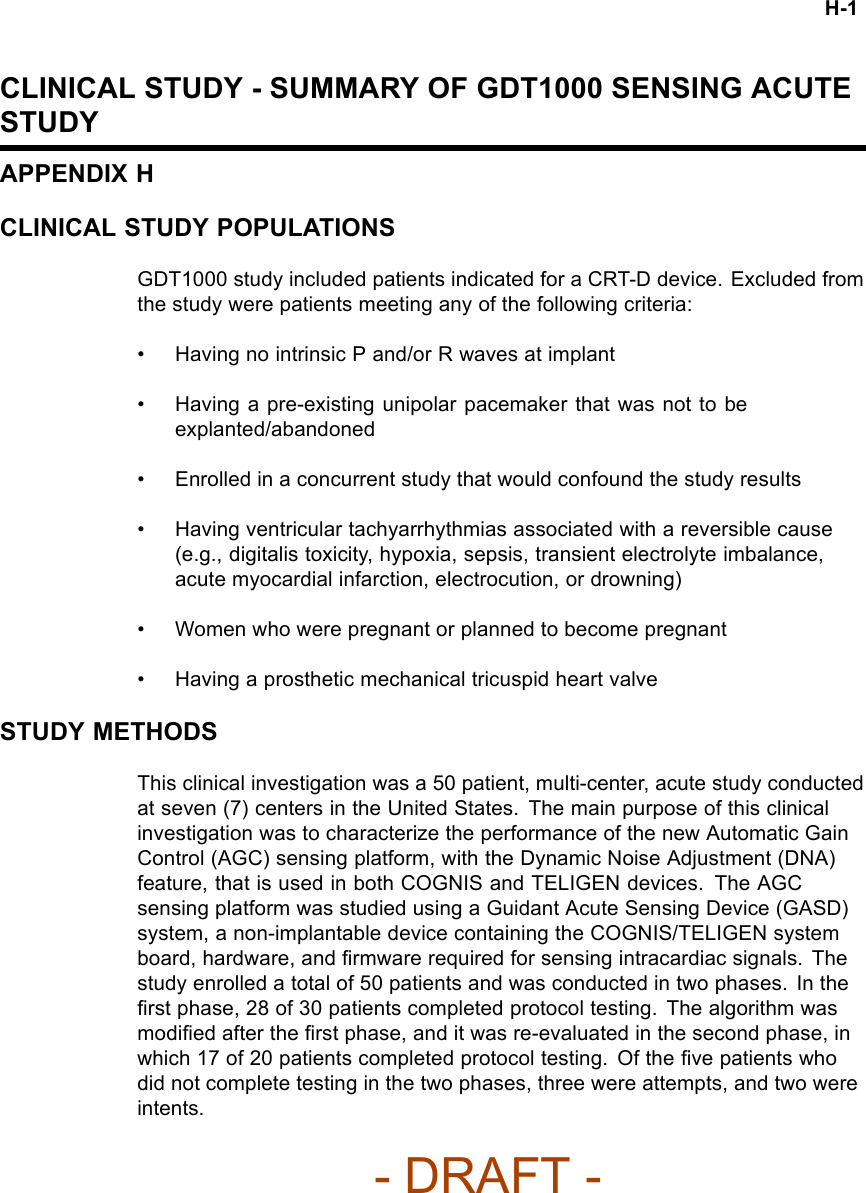 H-1CLINICAL STUDY - SUMMARY OF GDT1000 SENSING ACUTESTUDYAPPENDIX HCLINICAL STUDY POPULATIONSGDT1000 study included patients indicated for a CRT-D device. Excluded fromthe study were patients meeting any of the following criteria:• Having no intrinsic P and/or R waves at implant• Having a pre-existing unipolar pacemaker that was not to beexplanted/abandoned• Enrolled in a concurrent study that would confound the study results• Having ventricular tachyarrhythmias associated with a reversible cause(e.g., digitalis toxicity, hypoxia, sepsis, transient electrolyte imbalance,acute myocardial infarction, electrocution, or drowning)• Women who were pregnant or planned to become pregnant• Having a prosthetic mechanical tricuspid heart valveSTUDY METHODSThis clinical investigation was a 50 patient, multi-center, acute study conductedat seven (7) centers in the United States. The main purpose of this clinicalinvestigation was to characterize the performance of the new Automatic GainControl (AGC) sensing platform, with the Dynamic Noise Adjustment (DNA)feature, that is used in both COGNIS and TELIGEN devices. The AGCsensing platform was studied using a Guidant Acute Sensing Device (GASD)system, a non-implantable device containing the COGNIS/TELIGEN systemboard, hardware, and ﬁrmware required for sensing intracardiac signals. Thestudy enrolled a total of 50 patients and was conducted in two phases. In theﬁrst phase, 28 of 30 patients completed protocol testing. The algorithm wasmodiﬁed after the ﬁrst phase, and it was re-evaluated in the second phase, inwhich 17 of 20 patients completed protocol testing. Of the ﬁve patients whodid not complete testing in the two phases, three were attempts, and two wereintents.- DRAFT -