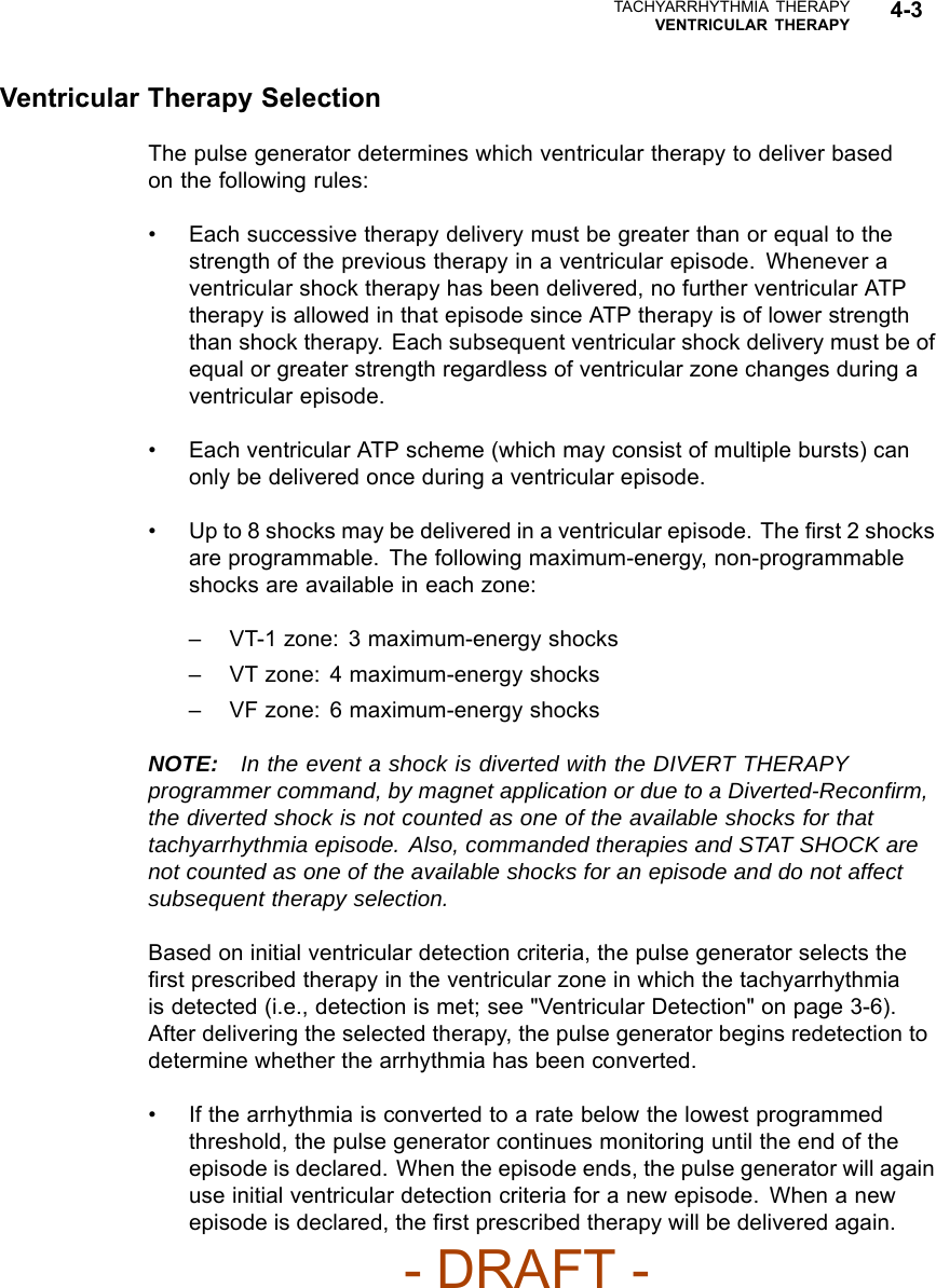 TACHYARRHYTHMIA THERAPYVENTRICULAR THERAPY 4-3Ventricular Therapy SelectionThe pulse generator determines which ventricular therapy to deliver basedon the following rules:• Each successive therapy delivery must be greater than or equal to thestrength of the previous therapy in a ventricular episode. Whenever aventricular shock therapy has been delivered, no further ventricular ATPtherapy is allowed in that episode since ATP therapy is of lower strengththan shock therapy. Each subsequent ventricular shock delivery must be ofequal or greater strength regardless of ventricular zone changes during aventricular episode.• Each ventricular ATP scheme (which may consist of multiple bursts) canonly be delivered once during a ventricular episode.• Up to 8 shocks may be delivered in a ventricular episode. The ﬁrst 2 shocksare programmable. The following maximum-energy, non-programmableshocks are available in each zone:– VT-1 zone: 3 maximum-energy shocks– VT zone: 4 maximum-energy shocks– VF zone: 6 maximum-energy shocksNOTE: In the event a shock is diverted with the DIVERT THERAPYprogrammer command, by magnet application or due to a Diverted-Reconﬁrm,the diverted shock is not counted as one of the available shocks for thattachyarrhythmia episode. Also, commanded therapies and STAT SHOCK arenot counted as one of the available shocks for an episode and do not affectsubsequent therapy selection.Based on initial ventricular detection criteria, the pulse generator selects theﬁrst prescribed therapy in the ventricular zone in which the tachyarrhythmiais detected (i.e., detection is met; see &quot;Ventricular Detection&quot; on page 3-6).After delivering the selected therapy, the pulse generator begins redetection todetermine whether the arrhythmia has been converted.• If the arrhythmia is converted to a rate below the lowest programmedthreshold, the pulse generator continues monitoring until the end of theepisode is declared. When the episode ends, the pulse generator will againuse initial ventricular detection criteria for a new episode. When a newepisode is declared, the ﬁrst prescribed therapy will be delivered again.- DRAFT -