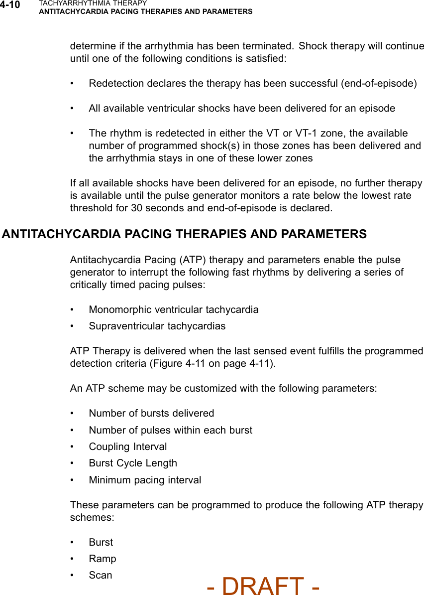 4-10 TACHYARRHYTHMIA THERAPYANTITACHYCARDIA PACING THERAPIES AND PARAMETERSdetermine if the arrhythmia has been terminated. Shock therapy will continueuntil one of the following conditions is satisﬁed:• Redetection declares the therapy has been successful (end-of-episode)• All available ventricular shocks have been delivered for an episode• The rhythm is redetected in either the VT or VT-1 zone, the availablenumber of programmed shock(s) in those zones has been delivered andthe arrhythmia stays in one of these lower zonesIf all available shocks have been delivered for an episode, no further therapyis available until the pulse generator monitors a rate below the lowest ratethreshold for 30 seconds and end-of-episode is declared.ANTITACHYCARDIA PACING THERAPIES AND PARAMETERSAntitachycardia Pacing (ATP) therapy and parameters enable the pulsegenerator to interrupt the following fast rhythms by delivering a series ofcritically timed pacing pulses:• Monomorphic ventricular tachycardia• Supraventricular tachycardiasATP Therapy is delivered when the last sensed event fulﬁlls the programmeddetection criteria (Figure 4-11 on page 4-11).An ATP scheme may be customized with the following parameters:• Number of bursts delivered• Number of pulses within each burst• Coupling Interval• Burst Cycle Length• Minimum pacing intervalThese parameters can be programmed to produce the following ATP therapyschemes:•Burst•Ramp•Scan- DRAFT -