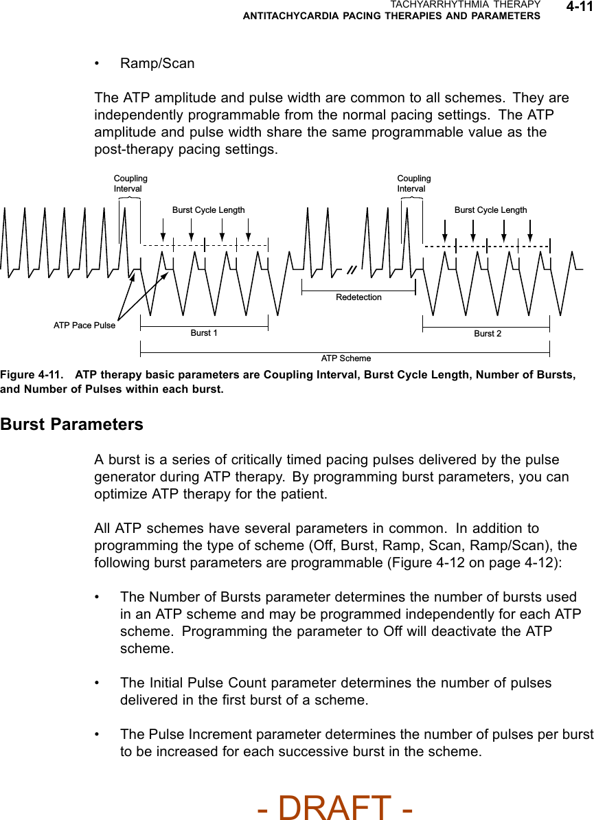 TACHYARRHYTHMIA THERAPYANTITACHYCARDIA PACING THERAPIES AND PARAMETERS 4-11• Ramp/ScanThe ATP amplitude and pulse width are common to all schemes. They areindependently programmable from the normal pacing settings. The ATPamplitude and pulse width share the same programmable value as thepost-therapy pacing settings.Coupling IntervalCoupling IntervalBurst Cycle LengthBurst 1 Burst 2ATP SchemeRedetectionATP Pace PulseBurst Cycle LengthFigure 4-11. ATP therapy basic parameters are Coupling Interval, Burst Cycle Length, Number of Bursts,and Number of Pulses within each burst.Burst ParametersA burst is a series of critically timed pacing pulses delivered by the pulsegenerator during ATP therapy. By programming burst parameters, you canoptimize ATP therapy for the patient.All ATP schemes have several parameters in common. In addition toprogramming the type of scheme (Off, Burst, Ramp, Scan, Ramp/Scan), thefollowing burst parameters are programmable (Figure 4-12 on page 4-12):• The Number of Bursts parameter determines the number of bursts usedin an ATP scheme and may be programmed independently for each ATPscheme. Programming the parameter to Off will deactivate the ATPscheme.• The Initial Pulse Count parameter determines the number of pulsesdelivered in the ﬁrst burst of a scheme.• The Pulse Increment parameter determines the number of pulses per burstto be increased for each successive burst in the scheme.- DRAFT -